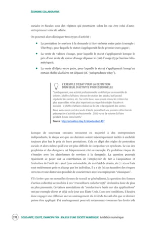 ÉCONOMIE COLLABORATIVE
SOLIDARITÉ, EQUITÉ, ÉMANCIPATION : ENJEUX D'UNE SOCIÉTÉ NUMÉRIQUE Ambition numérique272
sociales et fiscales sous des régimes qui pourraient selon les cas être celui d’auto-
entrepreneur voire de salarié.
On pourrait alors distinguer trois types d’activité :
La prestation de services à la demande à titre onéreux entre pairs (exemple :
UberPop), pour laquelle le statut s’appliquerait dès le premier euro gagné ;
La vente de valeurs d’usage, pour laquelle le statut s’appliquerait lorsque le
prix d’une vente de valeur d’usage dépasse le coût d’usage (type barème kilo-
métrique) ;
La vente d’objets entre pairs, pour laquelle le statut s’appliquerait lorsqu’un
certain chiffre d’affaires est dépassé (cf. “jurisprudence eBay”).
L’EXEMPLE D’EBAY POUR LA DEFINITION
D’UN SEUIL D’ACTIVITE PROFESSIONNELLE
“Juridiquement, une activité professionnelle se définit par un ensemble de
critères : chiffre d'affaires, vitesse de rotation des stocks, but lucratif,
régularité des ventes, etc. Sur cette base, nous avons retenu les critères les
plus accessibles et les plus importants au regard des règles fiscales et
sociales : le chiffre d'affaires réalisé sur le site et la régularité des ventes.
Nous avons ainsi créé des seuils d'alerte permettant une première détection de
présomption d'activité professionnelle : 2000 euros de volume d'affaire
pendant 3 mois consécutifs.”
Source : http://actualites.ebay.fr/showitem&id=437
Lorsque de nouveaux entrants recourent en majorité à des entrepreneurs
indépendants, le risque est que ces derniers soient mécaniquement incités à enchérir
toujours plus bas le prix de leurs prestations. Cela en dépit des règles de protection
sociale et alors même qu’il leur est plus difficile de s’organiser en syndicats. Le cas des
graphistes et des designers est fréquemment cité en exemple. Ce problème risque de
s’étendre avec les plateformes de services à la demande. La question pourrait
également se poser sur la contribution de l’employeur de fait à l’acquisition et
l’entretien de l’outil de travail (une automobile, du matériel de dessin, etc.) : si ces frais
sont entièrement pris en charge par les individus, il y a de fait un transfert des risques
vers eux et une distorsion possible de concurrence avec les employeurs “classiques”.
S’il s’avère que ces nouvelles formes de travail se généralisent, la question des formes
d’action collective accessibles à ces “travailleurs collaboratifs” deviendra donc de plus
en plus pressante. Certaines associations de “conducteurs basés sur des applications”
ont par exemple d’ores et déjà vu le jour aux États-Unis. Dans ces conditions, il faudra
donc engager une réflexion sur un aménagement du droit du travail afin que ce dernier
puisse être appliqué. Cet aménagement pourrait notamment concerner les droits tels
 