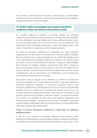 ÉCONOMIE COLLABORATIVE
SOLIDARITÉ, EQUITÉ, ÉMANCIPATION : ENJEUX D'UNE SOCIÉTÉ NUMÉRIQUE Ambition numérique 273
que le recours collectif (l’action de groupe en droit français), la représentation
syndicale ou encore le droit de grève, autant de droits qui permettrait aux utilisateurs
des plateformes de faire-valoir leurs intérêts.
49. Rendre visible et accompagner une économie contributive,
coopérative, facteur de cohésion et d’innovation sociales
Les nouvelles relations de particulier à particulier induites par l’économie
collaborative sont parfois des occasions de générer de nouvelles formes de sociabilité :
Fab labs, plateformes de partage d’objets entre voisins, systèmes d’échanges locaux,
etc. Ces innovations sociales qui vont souvent de pair avec un ancrage local fort,
remplissent à la fois des fonctions économiques, sociales et territoriales, même - voire
surtout - lorsqu’elles ne s’appuient pas sur des échanges marchands.
Les formes de production collaboratives se rapprochent des modes coopératifs
d’organisation et de financement des entreprises de l’économie sociale et solidaire.
Bien que présentant des synergies potentielles avec les objectifs des politiques de la
ville ou plus largement des politiques publiques de solidarité et de cohésion sociale,
ces modèles sont souvent mal compris donc mal pris en compte par l’action publique.
Des évaluations de politiques publiques incluant dans leurs études d’impact les
facteurs économiques, fiscaux, environnementaux et sociaux de ces modèles doivent
donc être réalisées, tout comme un état des lieux des projets réalisés en France comme
à l’international, afin de pouvoir lancer une sensibilisation et une formation des
acteurs publics, notamment locaux, à ces enjeux.
On pourrait à cette fin s’appuyer sur les définitions qui s’affinent de “l’innovation
sociale”, pour qualifier une “économie collaborative sociale”, pour partie distincte de
l’économie collaborative “capitaliste”. La Commission européenne décrit en effet
l’innovation sociale comme "le développement et la mise en œuvre de nouvelles idées
(produits, services et modèles) pour répondre à des besoins sociaux et créer de
nouvelles relations ou collaborations sociales." Elle ajoute que ces innovations "sont
sociales à la fois dans leurs finalités et dans leurs moyens" : les moyens de produire
de la valeur et la répartition de cette valeur sont également importants. Cette
définition permet d’intégrer - sans pour autant s’y limiter - les modèles de l’économie
sociale et solidaire traditionnelle, basés sur la non-lucrativité ou une lucrativité limitée
et des modes de gouvernance démocratique.
Penser et inscrire l’économie collaborative sociale dans les politiques
publiques locales
À cette fin, il est essentiel de reconnaître l’importance des territoires comme
laboratoires d’expérimentation, pour des politiques publiques intégrant plus fortement
les modèles de consommation et de production mutualisés ou en pair à pair, et donc
 