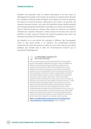 ÉCONOMIE COLLABORATIVE
SOLIDARITÉ, EQUITÉ, ÉMANCIPATION : ENJEUX D'UNE SOCIÉTÉ NUMÉRIQUE Ambition numérique274
l’initiative des particuliers dans la création d’innovation et de bien social. Le
développement du partage et de la gestion de ressources en commun dans le domaine
de la mobilité (covoiturage, flottes partagées), de la création, des loisirs, du logement,
des espaces de travail (coworking, makerspaces), des services à la personne, des
monnaies (monnaies locales), voire encore de l’agriculture urbaine (jardins partagés)
ou de l’énergie (production décentralisée et d’échange sur une base communautaire), a
d’ores et déjà été reconnu par certaines villes comme un outil pour une meilleure
utilisation des “capacités dormantes”, comme créateur de nouveaux liens entre les
individus et comme moyen de favoriser des circuits économiques plus courts, qui
relocalisent une partie de l’économie dans les territoires.
Les initiatives en ce sens doivent être soutenues et diffusées, afin d’accompagner
l’accès au plus grand nombre à ces initiatives. Ces considérations devraient
notamment faire partie des projets en matière de smart cities, ainsi que des actions
publiques (par exemple dans le cadre des “Investissements d’avenir”) qui en
soutiennent le développement.
LE PROGRAMME “SHARING CITY”
DE LA VILLE DE SEOUL
Dans un contexte de densité urbaine extrêmement forte, de chômage des
jeunes, d’une population vieillissante en manque de soins, de problèmes de
pollution, mais aussi de hauts degrés de littératie numérique et d’une
couverture réseau très large, la ville de Séoul a décidé de lancer un plan
ambitieux de promotion du partage, avec comme objectifs principaux de
redonner un sens à la communauté, de créer une plus grande connectivité, un
cadre de confiance, de renforcer les relations sociales locales, de permettre
une véritable résilience à tous les niveaux, et d’augmenter les opportunités
d’innovation sociale à l’échelle « hyper locale ». Ainsi, la ville souhaite
également permettre d’augmenter les revenus locaux, de créer de l’emploi, de
promouvoir une consommation plus durable et de réduire les déchets. La ville a
donc lancé plusieurs programmes depuis 2013, notamment sur la mise à
disposition gratuite d’immeubles publics pendant les périodes d’inactivité
(utilisés plus de 20 000 fois par an), un programme de mise en relation
intergénérationnelle, de partage de voiture, de promotion du troc ou encore du
recours à des monnaies locales. Le bureau de l’innovation de la ville travaille
également directement avec les acteurs de l’économie collaborative par la
création d’un programme d’incubation ou encore l’élaboration commune de
système d’assurances adaptées à ces nouvelles formes de partage.
Source: “Seoul Metropolitan Government Act for Promoting Sharing”;
“Seoul Sharing City - Executive Summary” (texte en anglais)
 
