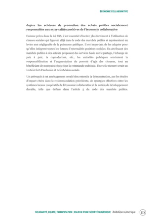 ÉCONOMIE COLLABORATIVE
SOLIDARITÉ, EQUITÉ, ÉMANCIPATION : ENJEUX D'UNE SOCIÉTÉ NUMÉRIQUE Ambition numérique 275
dapter les schémas de promotion des achats publics socialement
responsables aux externalités positives de l’économie collaborative
Comme prévu dans la loi ESS, il est essentiel d’inciter plus fortement à l’utilisation de
clauses sociales qui figurent déjà dans le code des marchés publics et représentent un
levier non négligeable de la puissance publique. Il est important de les adapter pour
qu’elles intègrent toutes les formes d’externalités positives sociales. En attribuant des
marchés publics à des acteurs proposant des services basés sur le partage, l'échange de
pair à pair, la coproduction, etc., les autorités publiques serviraient la
responsabilisation et l’augmentation du pouvoir d’agir des citoyens, tout en
bénéficiant de nouveaux choix pour la commande publique. Une telle mesure serait un
vecteur fort d’inclusion et de cohésion sociale.
Un prérequis à cet aménagement serait bien entendu la démonstration, par les études
d’impact citées dans la recommandation précédente, de synergies effectives entre les
systèmes locaux coopératifs de l’économie collaborative et la notion de développement
durable, telle que définie dans l’article 5 du code des marchés publics.
 