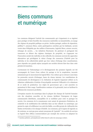 BIENS COMMUNS ET NUMÉRIQUE
SOLIDARITÉ, EQUITÉ, ÉMANCIPATION : ENJEUX D'UNE SOCIÉTÉ NUMÉRIQUE Ambition numérique276
Biens communs
et numérique
Les communs désignent l’activité des communautés qui s’organisent et se régulent
pour protéger et faire fructifier des ressources matérielles ou immatérielles, en marge
des régimes de propriété publique ou privée. Jardins partagés, ateliers de réparation,
pédibus179, semences libres, cartes participatives enrichies par les habitants, savoirs
versés dans Wikipédia par des milliers d'internautes, logiciels libres, science ouverte,
échanges de savoirs, ... les initiatives fleurissent. En générant et partageant des
ressources en dehors des régimes classiques de propriété, en s'appuyant sur
l'innovation sociale des individus et des collectifs, les communs ouvrent des approches
alternatives qui privilégient la valeur d’usage des ressources (l’intérêt pour les
individus et les collectivités) plutôt que leur valeur d’échange (leur monétisation),
pour répondre aux grands enjeux auxquels nos sociétés doivent faire face dans cette
période de transition.
L’avènement de l’informatique et le développement des premiers logiciels ont été
accompagnés de l’essor d’une culture du partage et de la coopération, incarnée
notamment par le mouvement du logiciel libre. Une culture qui se retrouve aussi dans
les protocoles ouverts d'échanges, bases du réseau internet. Les contributions de
communautés de développeurs à la réalisation de logiciels largement utilisés ou la
rédaction collaborative d’articles d’encyclopédie montrent l'efficacité et la robustesse
de ce mode de production. Les règles de gouvernance qui y sont associées en
permettent le libre usage, l'amélioration continue et la pérennité, tout en facilitant la
diffusion des ressources produites.
L’irruption massive du numérique dans la plupart des champs de l’activité humaine
crée des situations nouvelles où les réseaux facilitent l’émergence de larges
communautés distribuées, susceptibles de se mobiliser pour créer et partager les
savoirs. Ces communs de la connaissance sont autant de gisements d’initiatives, de
créativité et de mobilisation des individus dans un but collectif. Le numérique, qui
permet la copie et la diffusion à un coût très faible, a en effet permis de s’affranchir des
limites territoriales et de changer d'échelle. Les communs, qu'il s'agisse de logiciels ou
de contenus, ne sont pas pour autant synonymes de “gratuité” : les sociétés de services
en logiciel libre (SSLL) commercialisent par exemple des services en adaptant les
179 Autobus pédestre, principalement utilisé dans le cadre du ramassage scolaire.
 