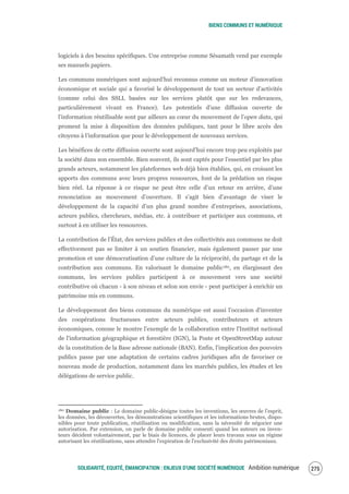 BIENS COMMUNS ET NUMÉRIQUE
SOLIDARITÉ, EQUITÉ, ÉMANCIPATION : ENJEUX D'UNE SOCIÉTÉ NUMÉRIQUE Ambition numérique 277
logiciels à des besoins spécifiques. Une entreprise comme Sésamath vend par exemple
ses manuels papiers.
Les communs numériques sont aujourd’hui reconnus comme un moteur d’innovation
économique et sociale qui a favorisé le développement de tout un secteur d'activités
(comme celui des SSLL basées sur les services plutôt que sur les redevances,
particulièrement vivant en France). Les potentiels d’une diffusion ouverte de
l’information réutilisable sont par ailleurs au cœur du mouvement de l’open data, qui
promeut la mise à disposition des données publiques, tant pour le libre accès des
citoyens à l’information que pour le développement de nouveaux services.
Les bénéfices de cette diffusion ouverte sont aujourd’hui encore trop peu exploités par
la société dans son ensemble. Bien souvent, ils sont captés pour l’essentiel par les plus
grands acteurs, notamment les plateformes web déjà bien établies, qui, en croisant les
apports des communs avec leurs propres ressources, font de la prédation un risque
bien réel. La réponse à ce risque ne peut être celle d’un retour en arrière, d’une
renonciation au mouvement d’ouverture. Il s’agit bien d’avantage de viser le
développement de la capacité d’un plus grand nombre d’entreprises, associations,
acteurs publics, chercheurs, médias, etc. à contribuer et participer aux communs, et
surtout à en utiliser les ressources.
La contribution de l’État, des services publics et des collectivités aux communs ne doit
effectivement pas se limiter à un soutien financier, mais également passer par une
promotion et une démocratisation d’une culture de la réciprocité, du partage et de la
contribution aux communs. En valorisant le domaine public180, en élargissant des
communs, les services publics participent à ce mouvement vers une société
contributive où chacun - à son niveau et selon son envie - peut participer à enrichir un
patrimoine mis en communs.
Le développement des biens communs du numérique est aussi l’occasion d'inventer
des coopérations fructueuses entre acteurs publics, contributeurs et acteurs
économiques, comme le montre l’exemple de la collaboration entre l'Institut national
de l'information géographique et forestière (IGN), la Poste et OpenStreetMap autour
de la constitution de la Base adresse nationale (BAN). Enfin, l'implication des pouvoirs
publics passe par une adaptation de certains cadres juridiques afin de favoriser ce
nouveau mode de production, notamment dans les marchés publics, les études et les
délégations de service public.
180 Domaine public : Le domaine public désigne toutes les inventions, les œuvres de l’esprit,
les données, les découvertes, les démonstrations scientifiques et les informations brutes, dispo-
nibles pour toute publication, réutilisation ou modification, sans la nécessité de négocier une
autorisation. Par extension, on parle de domaine public consenti quand les auteurs ou inven-
teurs décident volontairement, par le biais de licences, de placer leurs travaux sous un régime
autorisant les réutilisations, sans attendre l'expiration de l'exclusivité des droits patrimoniaux.
 