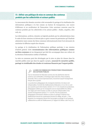 BIENS COMMUNS ET NUMÉRIQUE
SOLIDARITÉ, EQUITÉ, ÉMANCIPATION : ENJEUX D'UNE SOCIÉTÉ NUMÉRIQUE Ambition numérique 279
51. Définir une politique de mise en commun des contenus
produits par les collectivités et acteurs publics
Le mouvement des données ouvertes a fait reconnaître le partage et la réutilisation des
informations publiques à la fois comme un facteur de transparence, une source
d'efficience et un accélérateur de l'innovation. Cette ouverture concerne aussi les
contenus produits par les collectivités et les acteurs publics : études, enquêtes, sites
web, etc.
Les informations, archives, données ou logiciels produits par les administrations dans
le cadre de leurs missions ne doivent plus se gérer comme du patrimoine qu’il faudrait
administrer mais comme des biens communs informationnels dont il est nécessaire de
maximiser la diffusion auprès des citoyens.
Le partage et la réutilisation de l'information publique participe à une mission
d’intérêt général. Cette reconnaissance des informations publiques comme
un bien commun est un changement qui doit être accompagné dans une culture où
la rétention d’information confine à l’habitude.
La mise en communs peut être développée par la mise en place de clauses dans les
marchés publics ainsi que dans les appels à projets, assurant le caractère public,
partagé et réutilisable des études et contenus financés par l'argent public.
LA MISE EN COMMUN DES PRODUCTIONS PEDAGOGIQUES
DES ACTEURS PUBLICS
Tout un mouvement de l'éducation ouverte avec des plateformes dont les
contenus sont réutilisables se développe (Open education, Khan Academy,
Sésamath, FUN, ou encore Openclassroom), mouvement auquel l’enseignement
français doit se joindre.
Les productions pédagogiques des enseignants destinées à la classe sont
indispensables à l’activité des établissements d’éducation, et à ce titre ne sont
pas couvertes par le droit d’auteur (Article L131-3-1) En revanche les productions
pédagogiques éditées par les enseignants sous la responsabilité d’un éditeur,
sont régies par le droit d’auteur car elles ne sont pas indispensables à leur
activité d’enseignement (article L111-1 du CPI). Pour les productions
pédagogiques directement utilisées en classe, le partage à l’intérieur d’un
établissement devrait être systématisé (intranet de collège, de lycée…). Plus
largement, les enseignants doivent être encouragés au partage et aux pratiques
collaboratives au-delà de l’établissement (cf. Rapport du CNNum Jules Ferry 3.0)
 