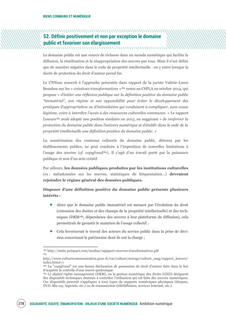 BIENS COMMUNS ET NUMÉRIQUE
SOLIDARITÉ, EQUITÉ, ÉMANCIPATION : ENJEUX D'UNE SOCIÉTÉ NUMÉRIQUE Ambition numérique280
52. Définir positivement et non par exception le domaine
public et favoriser son élargissement
Le domaine public est une source de richesse dans un monde numérique qui facilite la
diffusion, la réutilisation et la réappropriation des œuvres par tous. Mais il n'est défini
que de manière négative dans le code de propriété intellectuelle : on y entre lorsque la
durée de protection du droit d'auteur prend fin.
Le CNNum souscrit à l'approche présentée dans rapport de la juriste Valérie-Laure
Benabou sur les « créations transformatives »182 remis au CSPLA en octobre 2014, qui
propose « d'initier une réflexion publique sur la définition positive du domaine public
“immatériel”, son régime et son opposabilité pour éviter le développement des
pratiques d’appropriation ou d’intimidation qui conduisent à compliquer, sans cause
légitime, voire à interdire l’accès à des ressources culturelles communes. » Le rapport
Lescure183 avait adopté une position similaire en 2013, en suggérant « de renforcer la
protection du domaine public dans l’univers numérique et d’établir dans le code de la
propriété intellectuelle une définition positive du domaine public. »
La numérisation des contenus culturels du domaine public, détenus par les
établissements publics, ne peut conduire à l’imposition de nouvelles limitations à
l’usage des œuvres (cf. copyfraud184). Il s’agit d’un travail porté par la puissance
publique et non d’un acte créatif.
Par ailleurs, les données publiques produites par les institutions culturelles
(ex : métadonnées sur les œuvres, statistiques de fréquentation…) devraient
rejoindre le régime général des données publiques.
Disposer d’une définition positive du domaine public présente plusieurs
intérêts :
Alors que le domaine public immatériel est menacé par l’évolution du droit
(extension des durées et des champs de la propriété intellectuelle) et des tech-
niques (DRM185, dépendance des œuvres à leur plateforme de diffusion), cela
permettrait de garantir le maintien de l’usage collectif ;
Cela favoriserait le travail des acteurs du service public dans la prise de déci-
sion concernant le patrimoine dont ils ont la charge ;
182 http://static.pcinpact.com/medias/rappport-oeuvres-transformatives.pdf
183
http://www.culturecommunication.gouv.fr/var/culture/storage/culture_mag/rapport_lescure/
index.htm#/1
184 La “copyfraud” est une fausse déclaration de possession de droit d'auteur faite dans le but
d'acquérir le contrôle d'une œuvre quelconque.
185 Le digital rights management (DRM), ou la gestion numérique des droits (GND) désignent
des dispositifs techniques destinés à contrôler l'utilisation qui est faite des œuvres numériques.
Ces dispositifs peuvent s'appliquer à tous types de supports numériques physiques (disques,
DVD, Blu-ray, logiciels, etc.) ou de transmission (télédiffusion, services Internet, etc.).
 
