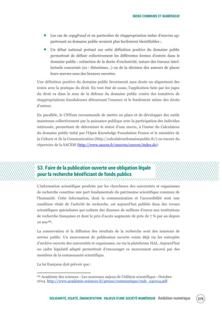 BIENS COMMUNS ET NUMÉRIQUE
SOLIDARITÉ, EQUITÉ, ÉMANCIPATION : ENJEUX D'UNE SOCIÉTÉ NUMÉRIQUE Ambition numérique 281
Les cas de copyfraud et en particulier de réappropriation indue d’œuvres ap-
partenant au domaine public seraient plus facilement identifiables ;
Un débat national portant sur cette définition positive du domaine public
permettrait de définir collectivement les différentes formes d’entrée dans le
domaine public : extinction de la durée d’exclusivité, nature des travaux intel-
lectuels concernés (ex : théorèmes…) ou de la décision des auteurs de placer
leurs œuvres sous des licences ouvertes.
Une définition positive du domaine public favoriserait sans doute un alignement des
textes avec la pratique du droit. En tout état de cause, l'application faite par les juges
du droit va dans le sens de la défense du domaine public contre des tentatives de
réappropriations frauduleuses détournant l’essence et le fondement même des droits
d’auteur.
En parallèle, le CNNum recommande de mettre en place et de développer des outils
maintenus collectivement par la puissance publique avec la participation des individus
intéressés, permettant de déterminer le statut d’une œuvre, à l’instar du Calculateur
du domaine public initié par l’Open Knowledge Foundation France et le ministère de
la Culture et de la Communication (http://calculateurdomainepublic.fr/) ou encore du
répertoire de la SACEM (http://www.sacem.fr/oeuvres/oeuvre/index.do).
53. Faire de la publication ouverte une obligation légale
pour la recherche bénéficiant de fonds publics
L’information scientifique produite par les chercheurs des universités et organismes
de recherche constitue une part fondamentale du patrimoine scientifique commun de
l’humanité. Cette information, dont la communication et l’accessibilité sont une
condition vitale de l’activité de recherche, est aujourd’hui publiée dans des revues
scientifiques spécialisées qui coûtent des dizaines de millions d'euros aux institutions
de recherche françaises et dont le prix d'accès augmente de près de 7 % par an depuis
10 ans186.
La conservation et la diffusion des résultats de la recherche sont des missions de
service public. Un mouvement de publication ouverte existe déjà via les entrepôts
d’archive ouverte des universités et organismes, ou via la plateforme HAL. Aujourd’hui
un cadre législatif adapté permettrait d’encourager ce mouvement amorcé par des
membres de la communauté scientifique.
La loi française doit prévoir que :
186 Académie des sciences - Les nouveaux enjeux de l’édition scientifique - Octobre
2014. http://www.academie-sciences.fr/presse/communique/rads_241014.pdf
 