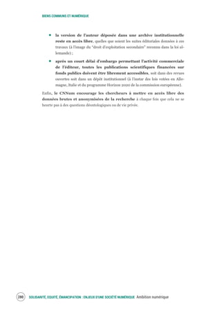 BIENS COMMUNS ET NUMÉRIQUE
SOLIDARITÉ, EQUITÉ, ÉMANCIPATION : ENJEUX D'UNE SOCIÉTÉ NUMÉRIQUE Ambition numérique282
la version de l’auteur déposée dans une archive institutionnelle
reste en accès libre, quelles que soient les suites éditoriales données à ces
travaux (à l’image du “droit d’exploitation secondaire” reconnu dans la loi al-
lemande) ;
après un court délai d’embargo permettant l’activité commerciale
de l’éditeur, toutes les publications scientifiques financées sur
fonds publics doivent être librement accessibles, soit dans des revues
ouvertes soit dans un dépôt institutionnel (à l’instar des lois votées en Alle-
magne, Italie et du programme Horizon 2020 de la commission européenne).
Enfin, le CNNum encourage les chercheurs à mettre en accès libre des
données brutes et anonymisées de la recherche à chaque fois que cela ne se
heurte pas à des questions déontologiques ou de vie privée.
 