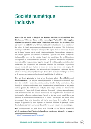 SOCIÉTÉ NUMÉRIQUE INCLUSIVE
SOLIDARITÉ, EQUITÉ, ÉMANCIPATION : ENJEUX D'UNE SOCIÉTÉ NUMÉRIQUE Ambition numérique 283
Société numérique
inclusive
Plus d’un an après le rapport du Conseil national du numérique sur
l’inclusion, “Citoyens d’une société numérique”187, les idées développées
ont fait leur chemin. Beaucoup d’entre elles sont issues des pratiques des
acteurs de la médiation. Le CNNum avait insisté sur la nécessité de ne pas aborder
les enjeux de l'accès au numérique uniquement par le prisme de l'idée de fracture
numérique, réductrice par rapport à l'ampleur des enjeux. Face au numérique, chacun
est "à risque" puisque tout le monde est mis en situation d'apprentissage permanent.
Ces enjeux appellent une ambition d'ensemble s’ajoutant aux efforts particuliers
indispensables vis-à-vis des publics éloignés du numérique, des problématiques
d'équipement et de couverture du territoire. Les questions d’accès et d’équipement
sont aujourd’hui perçues comme la partie émergée de problèmes plus profonds, qui ne
concernent pas uniquement les personnes éloignées du numérique. Aujourd’hui
chacun comprend que l’action à mener se trouve au niveau des usages, de
l’appropriation d’un pouvoir d’agir augmenté par le numérique. L’ambition doit se
situer au niveau de la compréhension par chacun de la révolution numérique en cours
et de la construction de nouvelles formes de sociabilité et de solidarité.
Une certitude partagée a émergé de la concertation : la médiation est
incontournable. Les besoins d'accompagnement au numérique concernent déjà
tous les contextes : entreprise, administration, famille, école, associations… Les
besoins de médiation apparaissent aussi dans tout ce qui a trait à la mise en œuvre des
services publics. La médiation ne peut plus être conçue comme une fonction "de
rattrapage”. À l’heure de la dématérialisation, du pouvoir croissant des machines et
de la désintermédiation des secteurs traditionnels par des plateformes et des services
toujours plus influents, son importance s'accroît en tant que besoin social. Elle est au
cœur de la métamorphose numérique de la société : les citoyens ont besoin d’être
accompagnés dans cette transition qui touche notre façon de travailler, de nous
soigner, d’apprendre, de nous déplacer, de produire, de créer, de partager. Ils ont
besoin d’en comprendre les codes et d’identifier les leviers vecteurs de pouvoir d’agir.
Les contributeurs ont eux aussi mis l’accent sur ce besoin d’investir
réellement dans la diffusion de la culture numérique à tous les niveaux, y
187 http://www.cnnumerique.fr/inclusion/
 