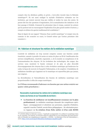 SOCIÉTÉ NUMÉRIQUE INCLUSIVE
SOLIDARITÉ, EQUITÉ, ÉMANCIPATION : ENJEUX D'UNE SOCIÉTÉ NUMÉRIQUE Ambition numérique284
compris chez les décideurs publics et privés ; c’est-à-dire investir dans la littératie
numérique188. Ils ont aussi souligné la myriade d’initiatives existantes sur les
territoires, qui restent souvent trop peu visibles et isolées les unes des autres. Se
posent dès lors des questions d’organisation, de la mutualisation des initiatives et de
leur passage à l’échelle. Comment les pérenniser dans le temps, soutenir les acteurs
qui les portent tout en encourageant l’implication d’un plus grand nombre d’acteurs, y
compris en dehors du spectre traditionnel de la médiation ?
Dans la lignée de son rapport “Citoyens d’une société numérique” et compte tenu du
contexte et des avancées en cours, le Conseil estime que l’action prioritaire doit
consister à :
54. Valoriser et structurer les métiers de la médiation numérique
L’activité de médiation est trop souvent comprise comme une fonction sociale
transitoire, amenée à prendre de moins en moins de place au fil de l’amélioration des
services (simplification, réactivité, ergonomie…), de la montée en compétences et de
l’autonomisation des citoyens. Or les évolutions des technologies, des usages, des
services nous montrent le besoin croissant et de plus en plus diversifié
d’accompagnement des citoyens face à cette révolution numérique qui bouleverse les
codes, la façon de recevoir et d’acquérir l’information, et de coopérer. L’installation de
médiations durables qui s’appuient sur le numérique est aujourd’hui plus que jamais,
une exigence.
La diversification et l’intensification des besoins de médiation numérique sont
proportionnelles à celles des usages numériques.
Le CNNum recommande d’adresser ces besoins par une action centrée sur
quatre volets prioritaires :
Reconnaître et pérenniser les métiers de la médiation numérique sous
toutes ses formes et sur l’ensemble du territoire :
La fonction de médiateur est insuffisamment reconnue sur le plan
professionnel. La médiation numérique demande des compétences spéci-
fiques : accompagnement et attentions aux personnes, capacités d’initiative,
capacité à susciter l’intérêt, savoirs faires pédagogiques… Sa valorisation pour-
ra s’appuyer sur la création d’une fiche métier et d’un code ROME
188 L'OCDE définit la littératie comme « l'aptitude à comprendre et à utiliser le numérique dans
la vie courante, à la maison, au travail et dans la collectivité en vue d’atteindre des buts person-
nels et d’étendre ses compétences et capacités ». (OCDE, « La littératie à l'ère de l'information »,
2000, http://www.oecd.org/fr/Éducation/etudespays/39438013.pdf)
 