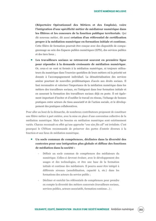 SOCIÉTÉ NUMÉRIQUE INCLUSIVE
SOLIDARITÉ, EQUITÉ, ÉMANCIPATION : ENJEUX D'UNE SOCIÉTÉ NUMÉRIQUE Ambition numérique 285
(Répertoire Opérationnel des Métiers et des Emplois), voire
l’intégration d’une spécificité métier de médiateur numérique dans
les filières et les concours de la fonction publique territoriale. Qui
dit nouveau métier, dit aussi création d’un référentiel de certification
propre à la médiation numérique en formation initiale et continue.
Cette filière de formation pourrait être conçue avec des dispositifs de compa-
gnonnage au sein des Espaces publics numériques (EPN), des services publics
et des tiers lieux ;
Les travailleurs sociaux se retrouvent souvent en première ligne
pour répondre à la demande croissante de médiation numérique.
Or, ceux-ci ne sont ni formés à la médiation numérique, ni toujours utilisa-
teurs du numérique dans l’exercice quotidien de leurs métiers où la priorité est
donnée à l’accompagnement individuel. La dématérialisation des services
amène pourtant de nouvelles problématiques d’accès aux droits sociaux. Il
faut reconnaître et valoriser l’importance de la médiation numérique dans les
métiers des travailleurs sociaux, en l’intégrant dans leur formation initiale et
en assurant la formation des travailleurs sociaux déjà en poste. Il est égale-
ment important d’inciter et d’outiller le travail en réseau, l’échange de bonnes
pratiques entre acteurs du tissu associatif et de l’action sociale, et le dévelop-
pement des pratiques collaboratives.
Pour aller au bout de la démarche, de nombreux contributeurs proposent de constituer
une filière métier à part entière, avec la mise en place d’une convention collective de la
médiation numérique. Mais les besoins en médiation numérique sont extrêmement
variés. Chacun reconnaît en effet qu’une approche “one size fits all” est irréaliste. C’est
pourquoi le CNNum recommande de préserver des portes d’entrée diverses à la
fonction et aux lieux de médiation numérique.
Un socle commun de compétences, déclinées dans la diversité des
contextes pour une intégration plus globale et diffuse des fonctions
de médiation dans la société :
‐ Définir un socle commun de compétences des médiateurs du
numérique. Celles-ci devront évoluer, avec le développement des
usages et des technologies, et être une base de la formation
initiale et continue des médiateurs. Il pourra aussi être intégré à
différents niveaux (sensibilisation, capacité à, etc.) dans les
formations des acteurs du service public ;
‐ Décliner et enrichir les référentiels de compétences pour prendre
en compte la diversité des métiers concernés (travailleurs sociaux,
services publics, acteurs associatifs, formation continue…) ;
 