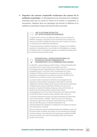 SOCIÉTÉ NUMÉRIQUE INCLUSIVE
SOLIDARITÉ, EQUITÉ, ÉMANCIPATION : ENJEUX D'UNE SOCIÉTÉ NUMÉRIQUE Ambition numérique 287
Organiser des réseaux coopératifs territoriaux des acteurs de la
médiation numérique : le développement d’un écosystème de la médiation
numérique passe par un travail en réseau où les acteurs se connaissent, se
rencontrent, s’épaulent dans une dynamique qui favorise la diffusion de la
médiation en proximité et dans la diversité des lieux concernés.
UNE PLATEFORME INTERACTIVE
DE L’OFFRE EN MEDIATION NUMERIQUE
Il s’agit de mettre en œuvre une plateforme dédiée au réseau national de la
médiation numérique, comprenant une part d’évaluation par les usagers eux-
mêmes; pour faciliter la visibilité des acteurs leur mise en relation, et l’accès à
ces services pour les collectivités demandeuses.
Ce projet de portail de la médiation numérique ou “Tripadvisor de la médiation
numérique” est actuellement en cours d’étude à la DUI (Délégation aux usages
de l’Internet) suite à la consultation nationale sur la médiation numérique dans
les territoires lancée par Axelle Lemaire.
EN REGION PACA, L’ASSOCIATION REGIONALE DE
SOUTIEN AUX ESPACES NUMERIQUES DE
L’INFORMATION ET DE LA COMMUNICATION (ARSENIC)
Le sigle ERIC ‐ Espaces Régionaux Internet Citoyen ‐ désigne le label des EPN
de la région PACA en même temps qu’un programme qui vise à
l’accompagnement pour l’appropriation des usages Internet et multimédia par
la population locale. Il a été initié en 2001 en partenariat avec l’Union
européenne (FEDER), la préfecture de région et la Caisse des dépôts. Le
programme se matérialise par la création du réseau des 150 ERIC, lieux de
proximité fixes ou itinérants, ouverts à tous les citoyens.
Les actions menées recouvrent des démarches d’accompagnement de
l’expression citoyenne (Web TV participative, Web magazine, sites Web
collaboratifs, rencontres‐débats), de lien social en zone rurale (site participatif
intergénérationnel, espaces multimédias ambulants), de services aux
personnes en situation de handicap, d’appui aux acteurs de l’insertion, de
l’emploi et de la formation (ateliers, découverte des métiers),
d’accompagnement aux TPE et artisans (formations) ou de création artistique
et culturelle (initiations retouche image, production vidéo, audio, etc.).
L’Association Régionale de Soutien aux Espaces Numériques de l’Information
et de la Communication ‐ ARSENIC ‐ fédère les acteurs de la médiation
numérique en région PACA, représentés majoritairement par les 150 ERIC.
Créée en 2009, elle poursuit un objectif de valorisation et de
professionnalisation des médiateurs et d’adaptation à la mutation des besoins
socio-économiques et culturels.
Elle met en place des rencontres professionnelles entre médiateurs, acteurs de
l’économie sociale et solidaire, de la culture ou de la formation pour l’échange
de bonnes pratiques. Son projet phare est l’organisation annuelle des REUNIC,
rencontres ouvertes à tous, autour de thématiques telles que l’innovation
sociale et les tiers lieux.
 