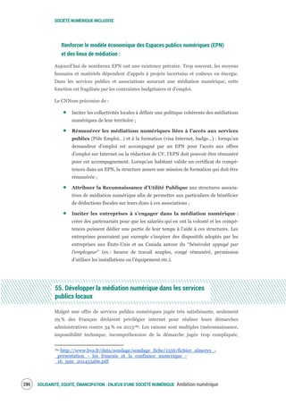 SOCIÉTÉ NUMÉRIQUE INCLUSIVE
SOLIDARITÉ, EQUITÉ, ÉMANCIPATION : ENJEUX D'UNE SOCIÉTÉ NUMÉRIQUE Ambition numérique288
Renforcer le modèle économique des Espaces publics numériques (EPN)
et des lieux de médiation :
Aujourd’hui de nombreux EPN ont une existence précaire. Trop souvent, les moyens
humains et matériels dépendent d’appels à projets incertains et coûteux en énergie.
Dans les services publics et associations assurant une médiation numérique, cette
fonction est fragilisée par les contraintes budgétaires et d’emploi.
Le CNNum préconise de :
Inciter les collectivités locales à définir une politique cohérente des médiations
numériques de leur territoire ;
Rémunérer les médiations numériques liées à l’accès aux services
publics (Pôle Emploi…) et à la formation (visa Internet, badge…) : lorsqu’un
demandeur d’emploi est accompagné par un EPN pour l’accès aux offres
d’emploi sur Internet ou la rédaction de CV, l’EPN doit pouvoir être rémunéré
pour cet accompagnement. Lorsqu'un habitant valide un certificat de compé-
tences dans un EPN, la structure assure une mission de formation qui doit être
rémunérée ;
Attribuer la Reconnaissance d’Utilité Publique aux structures associa-
tives de médiation numérique afin de permettre aux particuliers de bénéficier
de déductions fiscales sur leurs dons à ces associations ;
Inciter les entreprises à s’engager dans la médiation numérique :
créer des partenariats pour que les salariés qui en ont la volonté et les compé-
tences puissent dédier une partie de leur temps à l’aide à ces structures. Les
entreprises pourraient par exemple s’inspirer des dispositifs adoptés par les
entreprises aux États-Unis et au Canada autour du “bénévolat appuyé par
l’employeur” (ex : heures de travail souples, congé rémunéré, permission
d’utiliser les installations ou l’équipement etc.).
55. Développer la médiation numérique dans les services
publics locaux
Malgré une offre de services publics numériques jugée très satisfaisante, seulement
29 % des Français déclarent privilégier internet pour réaliser leurs démarches
administratives contre 34 % en 2013189. Les raisons sont multiples (méconnaissance,
impossibilité technique, incompréhension de la démarche jugée trop compliquée,
189 http://www.bva.fr/data/sondage/sondage_fiche/1556/fichier_almerys_-
_presentation_-_les_francais_et_la_confiance_numerique_-
_16_juin_201455ab6.pdf
 