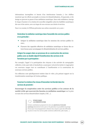 SOCIÉTÉ NUMÉRIQUE INCLUSIVE
SOLIDARITÉ, EQUITÉ, ÉMANCIPATION : ENJEUX D'UNE SOCIÉTÉ NUMÉRIQUE Ambition numérique 289
informations incomplètes et besoin d’un interlocuteur humain…). Ces chiffres
montrent que les efforts accomplis en termes de dématérialisation, d’ergonomie, et de
design ne peuvent se passer d’une médiation numérique. Sans cette médiation, émerge
le risque d’assister à la création de nouvelles inégalités selon les habilités numériques
des uns et des autres, avec un risque de non-recours aux droits et services.
Face à ce constat, le CNNum préconise une action concentrée sur 4 axes :
Généraliser la médiation numérique dans l’ensemble des services publics
et en particulier :
Intégrer la médiation numérique dans les missions des services publics lo-
caux ;
S’assurer des capacités effectives de médiation numérique en faveur des ac-
teurs locaux pour accompagner la dématérialisation de services publics.
Intégrer les usagers dans un processus de co-construction des services
publics avec un double objectif d'amélioration des services et de
formation par la participation :
Par exemple, l’appel à la participation des citoyens à des activités de cartographie
collective, à des open labs et hackathons a aussi pour vertu de les inciter à s’approprier
ces nouveaux usages tout en contribuant à l’amélioration et la construction de
nouveaux services publics.
Ces réflexions sont spécifiquement traitées dans le volet 3 du présent rapport sur la
transformation numérique de l’action publique.
Favoriser la création d’un réseau d’innovation territoriale dans les
services de proximité :
Encourager la coopération entre les services publics et les acteurs de la
société civile qui couvrent des besoins en médiation numérique sur la prise
en main des services dématérialisés (impôts, CAF,…).
ECHOS DANS
LA CONCERTATION
Certains contributeurs proposent de créer une plateforme d’entraide
numérique directement entre pairs et de généraliser la possibilité de partage
d’écran pour l’accompagnement à distance des citoyens ayant des difficultés
de prise en main d’un service public numérisé (collectivités, pôle emploi,...).
 