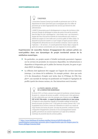 SOCIÉTÉ NUMÉRIQUE INCLUSIVE
SOLIDARITÉ, EQUITÉ, ÉMANCIPATION : ENJEUX D'UNE SOCIÉTÉ NUMÉRIQUE Ambition numérique290
S’INSPIRER
L’association Emmaüs Connect qui travaille en partenariat avec la CAF du
département de Seine-Saint-Denis pour accompagner plus d’un millier de
personnes par an dans l’appropriation des services par Internet de cette
administration.
L’ADRETS (Association pour le développement en réseau des territoires et des
services) chargée de développer le réseau des points d’accueil de proximité
dans les Alpes du Sud, a développé les « visio-rendez-vous » qui consistent à
équiper des lieux d’accueil de matériels de visioconférence pour mettre en
relation les usagers en zone isolée avec un service public en milieu urbain. Ce
dispositif est pensé de manière à ce que l’usager et l’agent puissent réaliser
l’intégralité des démarches lors de cet entretien à distance. Dans le cadre de
l’opération « + de services », le conseil général des Hautes-Alpes a équipé 25
points de contacts conventionnés avec une vingtaine de services publics.
Expérimenter de nouvelles formes d’engagement des acteurs privés ou
semi-publics dans une dynamique de projet territorial autour de la
médiation numérique.
En particulier, ces projets menés à l’échelle territoriale pourraient s’appuyer
sur les services de proximité, les ressources disponibles, les infrastructures à
disposition et fréquentées par le public (les bureaux de poste, les gares et gui-
chets SNCF, les hôpitaux,…) ;
La réflexion doit également être engagée sur l’apport des services innovants
(startups…) au réseau de la médiation. Un exemple probant : alors que seuls
17 % des demandeurs d’emploi sont inclus dans la CVthèque de Pôle Em-
ploi190, une myriade de startups est positionnée sur l’emploi et l’agrégation de
profils à partir des réseaux sociaux, etc. Des interactions sont à inventer.
LA POSTE, NOUVEL ACTEUR
DE LA MEDIATION NUMERIQUE
En février 2015, La Poste a annoncé son projet de transformer certains bureaux
de poste en « maisons de services au public » et de les ouvrir à des opérateurs
et à des collectivités pour créer des synergies avec d’autres services tels que
EDF, la CAF, Pôle emploi… Le rapport du député socialiste du Lot Jean Launay
à l’origine de cette proposition rappelle le formidable maillage territorial des
bureaux de poste, qui grâce à ses 17 052 points de contact, permet à 96,7 % de
la population de se trouver à moins de 5 kilomètres en voiture ou à moins de
vingt minutes d'un bureau de poste. Cet atout de proximité, combiné à la mise
à disposition d'équipements connectés et d’un accompagnement humain
qualifié, permettrait une avancée importante sur le plan de la médiation
numérique de proximité dans les services publics.
190 http://www.latribune.fr/technos-medias/20141107trib7b70da14b/la-
transformation-numerique-presente-plus-d-opportunites-que-de-risques-pour-la-
france-philippe-lemoine.html
 