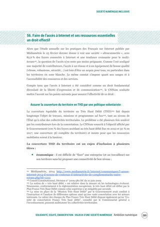 SOCIÉTÉ NUMÉRIQUE INCLUSIVE
SOLIDARITÉ, EQUITÉ, ÉMANCIPATION : ENJEUX D'UNE SOCIÉTÉ NUMÉRIQUE Ambition numérique 291
56. Faire de l’accès à Internet et ses ressources essentielles
un droit effectif
Alors que l’étude annuelle sur les pratiques des Français sur Internet publiée par
Médiamétrie le 25 février dernier donne à voir une société « ultraconnectée », avec
82,6 % des foyers connectés à Internet et une tendance croissante pour le multi-
écrans191, la question de l’accès n’en reste pas moins prégnante. Comme l’ont souligné
une majorité de contributeurs, l’accès à un réseau et à un équipement de bonne qualité
(vitesse, robustesse, sécurité,…) est loin d’être un acquis pour tous, en particulier dans
les territoires en zone blanche. Le même constat s’impose quant aux usages et à
l’accessibilité des ressources et des services.
Compte tenu que l’accès à Internet a été considéré comme un droit fondamental
découlant de la liberté d’expression et de communication192, le CNNum souhaite
mettre l’accent sur les points suivants pour assurer l'effectivité de ce droit :
Assurer la couverture du territoire en THD par une politique volontariste :
La couverture équitable du territoire en Très Haut Débit (THD)193 fait depuis
longtemps l’objet de travaux, missions et programmes ad hoc194, tant au niveau de
l’État qu’à celui des collectivités territoriales. Le problème a été plusieurs fois soulevé
par les contributeurs lors de la concertation. Le CNNum souscrit à l’objectif affiché par
le Gouvernement (100 % des foyers accédant au très haut débit fixe en 2022 et 50 % en
2017, une couverture 3G complète du territoire) et insiste pour que les ressources
mobilisées soient à la hauteur.
La couverture THD du territoire est un enjeu d’inclusion à plusieurs
titres :
économique : il est difficile de “fixer” une entreprise (et un travailleur) sur
son territoire sans lui proposer une connectivité de bon niveau ;
191 Médiamétrie, 2014 http://www.mediametrie.fr/internet/communiques/l-annee-
internet-2014-d-ecrans-de-contenus-d-interactivite-de-complementarite-entre-
ecrans.php?id=1213
192 Conseil Constitutionnel, Décision n° 2009‐580 DC du 10 juin 2009
193 La notion de « très haut débit » est relative dans la mesure où les technologies évoluent.
Néanmoins, conformément à la règlementation européenne, le très haut débit est défini par le
Plan France Très Haut Débit comme celui supérieur à 30 mégabits par seconde.
194 La mise en place de la “Mission Très Haut Débit” par le Gouvernement avait conduit à
l’instruction et l’analyse de différentes options ainsi qu’une vaste concertation avec les acteurs
intéressés. Le cahier des charges du Plan France Très Haut Débit dispose également qu’un “Co-
mité de concertation France Très haut débit”, consulté par le Commissariat général à
l’investissement, puissent auditionner les collectivités territoriales.
 