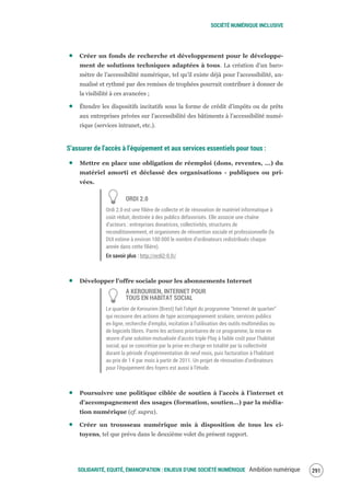 SOCIÉTÉ NUMÉRIQUE INCLUSIVE
SOLIDARITÉ, EQUITÉ, ÉMANCIPATION : ENJEUX D'UNE SOCIÉTÉ NUMÉRIQUE Ambition numérique 293
Créer un fonds de recherche et développement pour le développe-
ment de solutions techniques adaptées à tous. La création d’un baro-
mètre de l’accessibilité numérique, tel qu’il existe déjà pour l’accessibilité, an-
nualisé et rythmé par des remises de trophées pourrait contribuer à donner de
la visibilité à ces avancées ;
Étendre les dispositifs incitatifs sous la forme de crédit d’impôts ou de prêts
aux entreprises privées sur l’accessibilité des bâtiments à l’accessibilité numé-
rique (services intranet, etc.).
S’assurer de l’accès à l’équipement et aux services essentiels pour tous :
Mettre en place une obligation de réemploi (dons, reventes, ...) du
matériel amorti et déclassé des organisations - publiques ou pri-
vées.
ORDI 2.0
Ordi 2.0 est une filière de collecte et de rénovation de matériel informatique à
coût réduit, destinée à des publics défavorisés. Elle associe une chaîne
d’acteurs : entreprises donatrices, collectivités, structures de
reconditionnement, et organismes de réinsertion sociale et professionnelle (la
DUI estime à environ 100 000 le nombre d’ordinateurs redistribués chaque
année dans cette filière).
En savoir plus : http://ordi2-0.fr/
Développer l’offre sociale pour les abonnements Internet
À KEROURIEN, INTERNET POUR
TOUS EN HABITAT SOCIAL
Le quartier de Kerourien (Brest) fait l’objet du programme “Internet de quartier”
qui recouvre des actions de type accompagnement scolaire, services publics
en ligne, recherche d’emploi, incitation à l’utilisation des outils multimédias ou
de logiciels libres. Parmi les actions prioritaires de ce programme, la mise en
œuvre d’une solution mutualisée d’accès triple Play à faible coût pour l’habitat
social, qui se concrétise par la prise en charge en totalité par la collectivité
durant la période d’expérimentation de neuf mois, puis facturation à l’habitant
au prix de 1 € par mois à partir de 2011. Un projet de rénovation d’ordinateurs
pour l’équipement des foyers est aussi à l’étude.
Poursuivre une politique ciblée de soutien à l’accès à l’internet et
d’accompagnement des usages (formation, soutien…) par la média-
tion numérique (cf. supra).
Créer un trousseau numérique mis à disposition de tous les ci-
toyens, tel que prévu dans le deuxième volet du présent rapport.
 