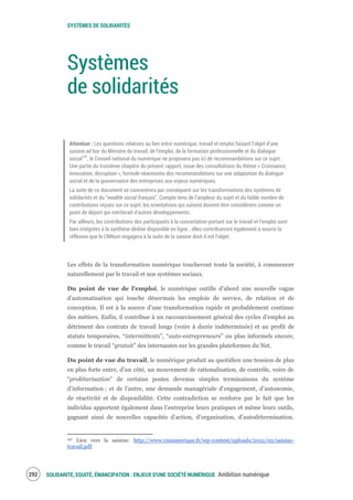 SYSTÈMES DE SOLIDARITÉS
SOLIDARITÉ, EQUITÉ, ÉMANCIPATION : ENJEUX D'UNE SOCIÉTÉ NUMÉRIQUE Ambition numérique294
Systèmes
de solidarités
Attention : Les questions relatives au lien entre numérique, travail et emploi faisant l’objet d’une
saisine ad hoc du Ministre du travail, de l’emploi, de la formation professionnelle et du dialogue
social197
, le Conseil national du numérique ne proposera pas ici de recommandations sur ce sujet.
Une partie du troisième chapitre du présent rapport, issue des consultations du thème « Croissance,
innovation, disruption », formule néanmoins des recommandations sur une adaptation du dialogue
social et de la gouvernance des entreprises aux enjeux numériques.
La suite de ce document se concentrera par conséquent sur les transformations des systèmes de
solidarités et du “modèle social français”. Compte tenu de l’ampleur du sujet et du faible nombre de
contributions reçues sur ce sujet, les orientations qui suivent doivent être considérées comme un
point de départ qui mériterait d’autres développements.
Par ailleurs, les contributions des participants à la concertation portant sur le travail et l’emploi sont
bien intégrées à la synthèse dédiée disponible en ligne ; elles contribueront également à nourrir la
réflexion que le CNNum engagera à la suite de la saisine dont il est l’objet.
Les effets de la transformation numérique toucheront toute la société, à commencer
naturellement par le travail et nos systèmes sociaux.
Du point de vue de l’emploi, le numérique outille d’abord une nouvelle vague
d’automatisation qui touche désormais les emplois de service, de relation et de
conception. Il est à la source d’une transformation rapide et probablement continue
des métiers. Enfin, il contribue à un raccourcissement général des cycles d’emploi au
détriment des contrats de travail longs (voire à durée indéterminée) et au profit de
statuts temporaires, “intermittents”, “auto-entrepreneurs” ou plus informels encore,
comme le travail “gratuit” des internautes sur les grandes plateformes du Net.
Du point de vue du travail, le numérique produit au quotidien une tension de plus
en plus forte entre, d’un côté, un mouvement de rationalisation, de contrôle, voire de
“prolétarisation” de certains postes devenus simples terminaisons du système
d’information ; et de l’autre, une demande managériale d’engagement, d’autonomie,
de réactivité et de disponibilité. Cette contradiction se renforce par le fait que les
individus apportent également dans l’entreprise leurs pratiques et même leurs outils,
gagnant ainsi de nouvelles capacités d’action, d’organisation, d’autodétermination.
197 Lien vers la saisine: http://www.cnnumerique.fr/wp-content/uploads/2012/02/saisine-
travail.pdf
 