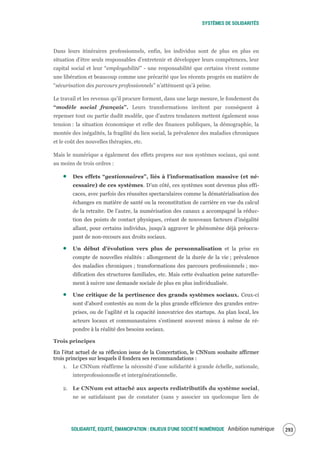 SYSTÈMES DE SOLIDARITÉS
SOLIDARITÉ, EQUITÉ, ÉMANCIPATION : ENJEUX D'UNE SOCIÉTÉ NUMÉRIQUE Ambition numérique 295
Dans leurs itinéraires professionnels, enfin, les individus sont de plus en plus en
situation d’être seuls responsables d’entretenir et développer leurs compétences, leur
capital social et leur “employabilité” - une responsabilité que certains vivent comme
une libération et beaucoup comme une précarité que les récents progrès en matière de
“sécurisation des parcours professionnels” n’atténuent qu’à peine.
Le travail et les revenus qu’il procure forment, dans une large mesure, le fondement du
“modèle social français”. Leurs transformations invitent par conséquent à
repenser tout ou partie dudit modèle, que d’autres tendances mettent également sous
tension : la situation économique et celle des finances publiques, la démographie, la
montée des inégalités, la fragilité du lien social, la prévalence des maladies chroniques
et le coût des nouvelles thérapies, etc.
Mais le numérique a également des effets propres sur nos systèmes sociaux, qui sont
au moins de trois ordres :
Des effets “gestionnaires”, liés à l’informatisation massive (et né-
cessaire) de ces systèmes. D’un côté, ces systèmes sont devenus plus effi-
caces, avec parfois des réussites spectaculaires comme la dématérialisation des
échanges en matière de santé ou la reconstitution de carrière en vue du calcul
de la retraite. De l’autre, la numérisation des canaux a accompagné la réduc-
tion des points de contact physiques, créant de nouveaux facteurs d’inégalité
allant, pour certains individus, jusqu’à aggraver le phénomène déjà préoccu-
pant de non-recours aux droits sociaux.
Un début d’évolution vers plus de personnalisation et la prise en
compte de nouvelles réalités : allongement de la durée de la vie ; prévalence
des maladies chroniques ; transformations des parcours professionnels ; mo-
dification des structures familiales, etc. Mais cette évaluation peine naturelle-
ment à suivre une demande sociale de plus en plus individualisée.
Une critique de la pertinence des grands systèmes sociaux. Ceux-ci
sont d'abord contestés au nom de la plus grande efficience des grandes entre-
prises, ou de l’agilité et la capacité innovatrice des startups. Au plan local, les
acteurs locaux et communautaires s’estiment souvent mieux à même de ré-
pondre à la réalité des besoins sociaux.
Trois principes
En l’état actuel de sa réflexion issue de la Concertation, le CNNum souhaite affirmer
trois principes sur lesquels il fondera ses recommandations :
1. Le CNNum réaffirme la nécessité d’une solidarité à grande échelle, nationale,
interprofessionnelle et intergénérationnelle.
2. Le CNNum est attaché aux aspects redistributifs du système social,
ne se satisfaisant pas de constater (sans y associer un quelconque lien de
 
