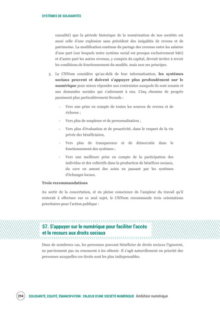 SYSTÈMES DE SOLIDARITÉS
SOLIDARITÉ, EQUITÉ, ÉMANCIPATION : ENJEUX D'UNE SOCIÉTÉ NUMÉRIQUE Ambition numérique296
causalité) que la période historique de la numérisation de nos sociétés est
aussi celle d’une explosion sans précédent des inégalités de revenu et de
patrimoine. La modification continue du partage des revenus entre les salaires
d’une part (sur lesquels notre système social est presque exclusivement bâti)
et d’autre part les autres revenus, y compris du capital, devrait inviter à revoir
les conditions de fonctionnement du modèle, mais non ses principes.
3. Le CNNum considère qu’au-delà de leur informatisation, les systèmes
sociaux peuvent et doivent s’appuyer plus profondément sur le
numérique pour mieux répondre aux contraintes auxquels ils sont soumis et
aux demandes sociales qui s’adressent à eux. Cinq chemins de progrès
paraissent plus particulièrement féconds :
‐ Vers une prise en compte de toutes les sources de revenu et de
richesse ;
‐ Vers plus de souplesse et de personnalisation ;
‐ Vers plus d’évaluation et de proactivité, dans le respect de la vie
privée des bénéficiaires,
‐ Vers plus de transparence et de démocratie dans le
fonctionnement des systèmes ;
‐ Vers une meilleure prise en compte de la participation des
individus et des collectifs dans la production de bénéfices sociaux,
du care en amont des soins en passant par les systèmes
d’échanges locaux.
Trois recommandations
Au sortir de la concertation, et en pleine conscience de l’ampleur du travail qu’il
resterait à effectuer sur ce seul sujet, le CNNum recommande trois orientations
prioritaires pour l’action publique :
57. S’appuyer sur le numérique pour faciliter l’accès
et le recours aux droits sociaux
Dans de nombreux cas, les personnes pouvant bénéficier de droits sociaux l’ignorent,
ne parviennent pas ou renoncent à les obtenir. Il s’agit naturellement en priorité des
personnes auxquelles ces droits sont les plus indispensables.
 