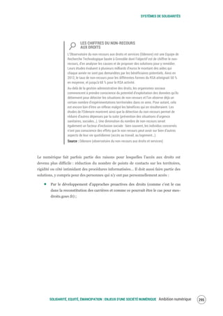 SYSTÈMES DE SOLIDARITÉS
SOLIDARITÉ, EQUITÉ, ÉMANCIPATION : ENJEUX D'UNE SOCIÉTÉ NUMÉRIQUE Ambition numérique 297
LES CHIFFRES DU NON-RECOURS
AUX DROITS
L’Observatoire du non-recours aux droits et services (Odenore) est une Equipe de
Recherche Technologique basée à Grenoble dont l’objectif est de chiffrer le non-
recours, d’en analyser les causes et de proposer des solutions pour y remédier.
Leurs études évaluent à plusieurs milliards d’euros le montant des aides qui
chaque année ne sont pas demandées par les bénéficiaires potentiels. Ainsi en
2012, le taux de non-recours pour les différentes formes du RSA atteignait 50 %
en moyenne, et jusqu'à 68 % pour le RSA activité.
Au-delà de la gestion administrative des droits, les organismes sociaux
commencent à prendre conscience du potentiel d’exploitation des données qu’ils
détiennent pour détecter les situations de non-recours et l’on observe déjà un
certain nombre d’expérimentations territoriales dans ce sens. Pour autant, cela
est encore loin d’être un réflexe malgré les bénéfices qui en résulteraient. Les
études de l’Odenore montrent ainsi que la détection du non-recours permet de
réduire d’autres dépenses par la suite (prévention des situations d’urgence
sanitaires, sociales…). Une diminution du nombre de non-recours serait
également un facteur d’inclusion sociale : bien souvent, les individus concernés
n’ont pas conscience des effets que le non-recours peut avoir sur bien d’autres
aspects de leur vie quotidienne (accès au travail, au logement…).
Source : Odenore (observatoire du non-recours aux droits et services)
Le numérique fait parfois partie des raisons pour lesquelles l’accès aux droits est
devenu plus difficile : réduction du nombre de points de contacts sur les territoires,
rigidité ou côté intimidant des procédures informatisées… Il doit aussi faire partie des
solutions, y compris pour des personnes qui n’y ont pas personnellement accès :
Par le développement d’approches proactives des droits (comme c’est le cas
dans la reconstitution des carrières et comme ce pourrait être le cas pour mes-
droits.gouv.fr) ;
 