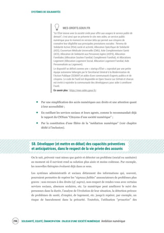 SYSTÈMES DE SOLIDARITÉS
SOLIDARITÉ, EQUITÉ, ÉMANCIPATION : ENJEUX D'UNE SOCIÉTÉ NUMÉRIQUE Ambition numérique298
MES-DROITS.GOUV.FR
“Ici l'État innove avec la société civile pour offrir aux usagers le service public de
demain”, c’est ainsi que se présente le site mes-aides, un service public
numérique pour le moment en version bêta qui permet aux citoyens de
connaître leur éligibilité aux principales prestations sociales : Revenu de
Solidarité Active (RSA) socle et activité, Allocation Spécifique de Solidarité
(ASS), Couverture Médicale Universelle (CMU), Aide Complémentaire Santé
(ACS), Allocation de Solidarité aux Personnes âgées (ASPA), Allocation
Familiales (Allocation Soutien Familial, Complément Familial), et Allocations
Logement (Allocation Logement Social, Allocation Logement Familial, Aide
Personnalisée au Logement).
Le dispositif se définit comme une « startup d’État », coproduit par une petite
équipe autonome hébergée par le Secrétariat Général à la Modernisation de
l'Action Publique (SGMAP) et aidée d'une communauté d'agents publics et de
citoyens. Le code de l'outil est disponible en Open Source sur GitHub et chacun
est invité à rejoindre la communauté des développeurs pour aider à améliorer
l’outil.
En savoir plus : https://mes-aides.gouv.fr/
Par une simplification des accès numériques aux droits et une attention quant
à leur accessibilité ;
En outillant les services sociaux et leurs agents, comme le recommandait déjà
le rapport du CNNum “Citoyens d’une société numérique” ;
Par la constitution d’une filière de la “médiation numérique” (voir chapitre
dédié à l’inclusion).
58. Développer (et mettre en débat) des capacités préventives
et anticipatrices, dans le respect de la vie privée des assurés
On le sait, prévenir vaut mieux que guérir et détecter un problème (social ou sanitaire)
au moment où il survient rend sa solution plus aisée et moins coûteuse. Par exemple,
les nouvelles thérapies évoluent déjà dans ce sens.
Les systèmes administratifs et sociaux détiennent des informations qui, souvent,
pourraient permettre de repérer les “signaux faibles” annonciateurs de problèmes plus
graves : non-recours à des droits (cf. supra), non-respect de rendez-vous avec certains
services sociaux, absences scolaires, etc. Le numérique peut améliorer le suivi des
personnes dans la durée, l’analyse de l’évolution de leur situation, la détection précoce
de problèmes de santé, d’emploi, de logement, etc. jusqu’à repérer, par exemple, un
risque de basculement dans la précarité. Toutefois, l’utilisation “proactive” des
 