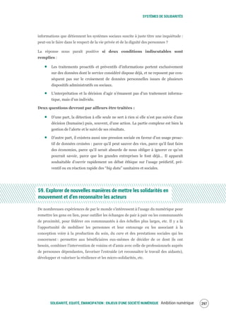 SYSTÈMES DE SOLIDARITÉS
SOLIDARITÉ, EQUITÉ, ÉMANCIPATION : ENJEUX D'UNE SOCIÉTÉ NUMÉRIQUE Ambition numérique 299
informations que détiennent les systèmes sociaux suscite à juste titre une inquiétude :
peut-on le faire dans le respect de la vie privée et de la dignité des personnes ?
La réponse nous paraît positive si deux conditions indiscutables sont
remplies :
Les traitements proactifs et préventifs d’informations portent exclusivement
sur des données dont le service considéré dispose déjà, et ne reposent par con-
séquent pas sur le croisement de données personnelles issues de plusieurs
dispositifs administratifs ou sociaux.
L’interprétation et la décision d’agir n’émanent pas d’un traitement informa-
tique, mais d’un individu.
Deux questions devront par ailleurs être traitées :
D’une part, la détection à elle seule ne sert à rien si elle n’est pas suivie d’une
décision (humaine) puis, souvent, d’une action. La partie complexe est bien la
gestion de l’alerte et le suivi de ses résultats.
D’autre part, il existera aussi une pression sociale en faveur d’un usage proac-
tif de données croisées : parce qu’il peut sauver des vies, parce qu’il faut faire
des économies, parce qu’il serait absurde de nous obliger à ignorer ce qu’on
pourrait savoir, parce que les grandes entreprises le font déjà… Il apparaît
souhaitable d’ouvrir rapidement un débat éthique sur l’usage prédictif, pré-
ventif ou en réaction rapide des “big data” sanitaires et sociales.
59. Explorer de nouvelles manières de mettre les solidarités en
mouvement et d’en reconnaître les acteurs
De nombreuses expériences de par le monde s'intéressent à l'usage du numérique pour
remettre les gens en lien, pour outiller les échanges de pair à pair ou les communautés
de proximité, pour fédérer ces communautés à des échelles plus larges, etc. Il y a là
l'opportunité de mobiliser les personnes et leur entourage en les associant à la
conception voire à la production du soin, du care et des prestations sociales qui les
concernent : permettre aux bénéficiaires eux-mêmes de décider de ce dont ils ont
besoin, combiner l'intervention de voisins et d'amis avec celle de professionnels auprès
de personnes dépendantes, favoriser l'entraide (et reconnaître le travail des aidants),
développer et valoriser la résilience et les micro-solidarités, etc.
 
