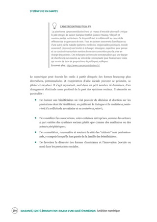 SYSTÈMES DE SOLIDARITÉS
SOLIDARITÉ, EQUITÉ, ÉMANCIPATION : ENJEUX D'UNE SOCIÉTÉ NUMÉRIQUE Ambition numérique300
CANCERCONTRIBUTION.FR
La plateforme cancercontribution.fr est un réseau d’entraide alternatif créé par
le pôle citoyen de Cancer Campus (Institut Gustave Roussy, Villejuif) et
soutenu par les institutions. Ce dispositif met le collaboratif au cœur de la
réflexion sur les parcours de soin. Tous les acteurs concernés d’une façon ou
d’une autre par la maladie (patients, médecins, responsables politiques, monde
associatif, citoyens) sont invités à échanger, témoigner, expertiser pour penser
et co-construire un certain nombre de mesures concrètes pour la prise en
charge des patients. Ces échanges sont ensuite conceptualisés par une équipe
de chercheurs puis soumis au vote de la communauté pour finaliser une vision
qui servira de base de propositions de politiques publiques.
En savoir plus : http://www.cancercontribution.fr/
Le numérique peut fournir les outils à partir desquels des formes beaucoup plus
diversifiées, personnalisées et coopératives d’aide sociale peuvent se produire, se
piloter et s’évaluer. Il s’agit cependant, sauf dans un petit nombre de domaines, d’un
changement d’attitude assez profond de la part des systèmes sociaux. Il nécessite en
particulier :
De donner aux bénéficiaires un vrai pouvoir de décision et d’action sur les
prestations dont ils bénéficient, en préférant le dialogue et le contrôle a poste-
riori à la sollicitude autoritaire et au contrôle a priori ;
De considérer les associations, voire certaines entreprises, comme des acteurs
à part entière des systèmes sociaux plutôt que comme des auxiliaires ou des
acteurs périphériques ;
De reconsidérer, reconnaître et soutenir le rôle des “aidants” non profession-
nels, y compris lorsqu’ils font partie de la famille des bénéficiaires ;
De favoriser la diversité des formes d’assistance et l’innovation (sociale ou
non) dans les prestations sociales.
 