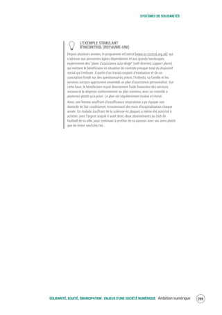 SYSTÈMES DE SOLIDARITÉS
SOLIDARITÉ, EQUITÉ, ÉMANCIPATION : ENJEUX D'UNE SOCIÉTÉ NUMÉRIQUE Ambition numérique 301
L’EXEMPLE STIMULANT
D’INCONTROL (ROYAUME-UNI)
Depuis plusieurs années, le programme inControl [www.in-control.org.uk], qui
s'adresse aux personnes âgées dépendantes et aux grands handicapés,
expérimente des "plans d'assistance auto-dirigé" (self-directed support plans)
qui mettent le bénéficiaire en situation de contrôle presque total du dispositif
social qui l’entoure. À partir d’un travail conjoint d’évaluation et de co-
conception fondé sur des questionnaires précis, l’individu, sa famille et les
services sociaux approuvent ensemble un plan d’assistance personnalisé. Sur
cette base, le bénéficiaire reçoit directement l'aide financière des services
sociaux et la dépense conformément au plan convenu, avec un contrôle a
posteriori plutôt qu'a priori. Le plan est régulièrement évalué et révisé.
Ainsi, une femme souffrant d'insuffisance respiratoire a pu équiper son
domicile de l'air conditionné, économisant des mois d'hospitalisation chaque
année. Un malade souffrant de la sclérose en plaques a même été autorisé à
acheter, avec l'argent auquel il avait droit, deux abonnements au club de
football de sa ville, pour continuer à profiter de sa passion avec ses amis plutôt
que de rester seul chez lui…
 
