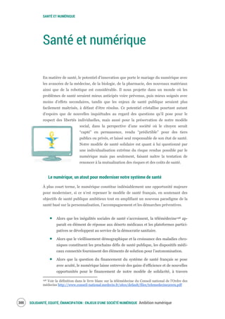 SANTÉ ET NUMÉRIQUE
SOLIDARITÉ, EQUITÉ, ÉMANCIPATION : ENJEUX D'UNE SOCIÉTÉ NUMÉRIQUE Ambition numérique302
Santé et numérique
En matière de santé, le potentiel d’innovation que porte le mariage du numérique avec
les avancées de la médecine, de la biologie, de la pharmacie, des nouveaux matériaux
ainsi que de la robotique est considérable. Il nous projette dans un monde où les
problèmes de santé seraient mieux anticipés voire prévenus, puis mieux soignés avec
moins d’effets secondaires, tandis que les enjeux de santé publique seraient plus
facilement maîtrisés, à défaut d’être résolus. Ce potentiel cristallise pourtant autant
d’espoirs que de nouvelles inquiétudes au regard des questions qu’il pose pour le
respect des libertés individuelles, mais aussi pour la préservation de notre modèle
social, dans la perspective d’une société où le citoyen serait
“capté” en permanence, rendu “prédictible” pour des tiers
publics ou privés, et laissé seul responsable de son état de santé.
Notre modèle de santé solidaire est quant à lui questionné par
une individualisation extrême du risque rendue possible par le
numérique mais pas seulement, faisant naître la tentation de
renoncer à la mutualisation des risques et des coûts de santé.
Le numérique, un atout pour moderniser notre système de santé
À plus court terme, le numérique constitue indéniablement une opportunité majeure
pour moderniser, si ce n’est repenser le modèle de santé français, en soutenant des
objectifs de santé publique ambitieux tout en amplifiant un nouveau paradigme de la
santé basé sur la personnalisation, l’accompagnement et les démarches préventives.
Alors que les inégalités sociales de santé s’accroissent, la télémédecine198 ap-
paraît en élément de réponse aux déserts médicaux et les plateformes partici-
patives se développent au service de la démocratie sanitaire.
Alors que le vieillissement démographique et la croissance des maladies chro-
niques constituent les prochains défis de santé publique, les dispositifs médi-
caux connectés fournissent des éléments de solution pour l’autonomisation.
Alors que la question du financement du système de santé français se pose
avec acuité, le numérique laisse entrevoir des gains d’efficience et de nouvelles
opportunités pour le financement de notre modèle de solidarité, à travers
198 Voir la définition dans le livre blanc sur la télémédecine du Conseil national de l’Ordre des
médecins http://www.conseil-national.medecin.fr/sites/default/files/telemedecine2009.pdf
 