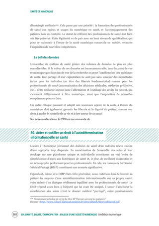 SANTÉ ET NUMÉRIQUE
SOLIDARITÉ, EQUITÉ, ÉMANCIPATION : ENJEUX D'UNE SOCIÉTÉ NUMÉRIQUE Ambition numérique304
déontologie médicale200. Cela passe par une priorité : la formation des professionnels
de santé aux enjeux et usages du numérique en santé, et l’accompagnement des
patients dans ce contexte. Le statut de référent des professionnels de santé doit bien
sûr être préservé. Cette légitimité va de pair avec un haut niveau de qualification, qui
pour se maintenir à l’heure de la santé numérique connectée ou mobile, nécessite
l’acquisition de nouvelles compétences.
Le défi des données
L’ensemble du système de santé génère des volumes de données de plus en plus
considérables. Si la valeur de ces données est incommensurable, tant du point de vue
économique que du point de vue de la recherche ou pour l’amélioration des politiques
de santé, leur partage et leur exploitation ne sont pas sans soulever des inquiétudes
fortes pour les individus (au titre des libertés fondamentales) comme pour les
professionnels de santé (automatisation des décisions médicales, médecine prédictive,
etc.). Cette tendance impose donc l’affirmation et l’outillage des droits du patient, qui
s’exercent différemment à l’ère numérique, ainsi que l’acquisition de nouvelles
compétences pour ce faire.
Un cadre éthique puissant et adapté aux nouveaux enjeux de la santé à l’heure du
numérique doit également garantir les libertés et la dignité du patient, comme son
droit à garder le contrôle de sa vie et à être acteur de sa santé.
Sur ces considérations, le CNNum recommande de :
60. Acter et outiller un droit à l’autodétermination
informationnelle en santé
L’accès à l’historique personnel des données de santé d’un individu relève encore
d’une approche trop disparate. La numérisation de l’ensemble des actes et leur
stockage sur une plateforme unique et individuelle constituent un vrai levier de
simplification d’accès aux historiques de santé et, in fine, de meilleurs diagnostics et
un échange plus performant pour les professionnels. En cela, les ressources du Dossier
Médical Partagé (DMP) constituent une avancée significative.
Cependant, même si le DMP était enfin généralisé, nous resterions loin de fournir au
patient les moyens d’une autodétermination informationnelle sur sa propre santé,
voire même d’un dialogue réellement équilibré avec les professionnels de santé. Le
DMP répond assez bien à l’objectif qui lui avait été assigné, à savoir d’améliorer la
coordination des soins (c’est le dossier médical “partagé”, entre professionnels
200 Notamment articles 32 et 33 du titre II “Devoirs envers les patients”
(Source : http://www.conseil-national.medecin.fr/sites/default/files/codedeont.pdf)
 