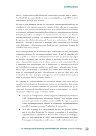 SANTÉ ET NUMÉRIQUE
SOLIDARITÉ, EQUITÉ, ÉMANCIPATION : ENJEUX D'UNE SOCIÉTÉ NUMÉRIQUE Ambition numérique 305
d’abord) ; mais il reste très peu informatif et encore moins capacitant pour les usagers.
À ce titre, le fait que le projet de loi de santé en cours abandonne l’adjectif “personnel”
au bénéfice de “partagé” peut inquiéter.
En effet, le DMP permet de partager des documents, utiles aux professionnels qui en
connaissent le sens, mais pas des données : données de base telles que présentes dans
le carnet de santé (vaccins, courbes de croissance, etc.), données relatives aux actes des
professionnels médicaux (consultations, hospitalisations, prescriptions), aux résultats
d’analyses, aux radios, aux allergies, aux remboursements, etc. L’accès à ces données
pourrait par exemple permettre à des applications dédiées d’en faciliter la lecture ; à
des patients, de solliciter plus aisément d’autres avis professionnels s’ils le jugent
nécessaire ; à d’autres, de les utiliser au moment d’achats alimentaires pour éviter des
contre-indications ; à d’autres encore, de choisir en toute connaissance de cause de
contribuer à des études cliniques…
À ces données produites par les institutions et les professionnels de santé, s’ajouteront
celles qui proviendront des nouveaux appareils de “mesure de soi” - le quantified self,
dont la qualité et la précision s’améliorent de mois en mois. Ces données captées par
les individus eux-mêmes vont voir leur volume et leur usage décuplés à très court
terme : elles constitueront une sorte de pôle de ressources santé personnelles utiles à
la formulation d’un diagnostic plus ciblé et personnalisé, à la meilleure connaissance
par l’individu de ses ressources santé et - on peut l’espérer - à l’amélioration du bien-
être et, in fine, à la réduction de la morbidité. Ces données deviendront donc très vite
utiles aux professionnels de santé, à la prévention, au suivi de l’observance, à la
coordination des soins : mais peut-on imaginer de priver le patient de leur accès et
même de leur usage alors qu’il en sera à l’origine ?
En s’inspirant de l’exemple américain du Blue Button tout en l’adaptant au contexte
européen, le Conseil national du numérique propose par conséquent de fixer comme
objectif prioritaire de mettre à disposition des patients les données médicales qui les
concernent. Cette mise à disposition sécurisée pourra ou non s’appuyer sur le DMP,
selon que cet outil s’avère adapté ou non à cet objectif.
Ce dossier de santé personnel pourrait s’appuyer sur l’émergence actuelle des
PIMS, “Personal Information Management Systems”, aussi nommés “clouds
personnels”, qui visent à reconstituer pour les individus des espaces de gestion
de leurs données personnelles, sécurisés et indépendants des plateformes dont
le modèle économique repose sur l’exploitation de ces données.
Un tel outil de gestion de la “vie numérique” en santé des individus permet-
trait de relocaliser la maîtrise des données personnelles et de rééquilibrer
l’asymétrie entre les détenteurs de données et les individus. Il aurait égale-
ment pour fonction centrale de faciliter les échanges (de données, mais aussi
de messages, de documents, de rendez-vous…) avec les professionnels de san-
 