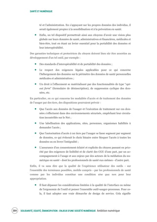 SANTÉ ET NUMÉRIQUE
SOLIDARITÉ, EQUITÉ, ÉMANCIPATION : ENJEUX D'UNE SOCIÉTÉ NUMÉRIQUE Ambition numérique306
té et l’administration. En s’appuyant sur les propres données des individus, il
serait également propice à la sensibilisation et à la prévention en santé.
Enfin, un tel dispositif permettrait ainsi aux citoyens d’avoir une vision plus
globale sur leurs données de santé, administratives et financières, médicales et
bien-être, tout en étant un levier essentiel pour la portabilité des données et
leur interopérabilité.
Des garanties techniques et protectrices du citoyen doivent bien sûr être assorties au
développement d’un tel outil, par exemple :
Des standards d’interopérabilité et de portabilité des données ;
Le respect des exigences légales applicables pour ce qui concerne
l’hébergement des données sur le périmètre des données de santé personnelles
médicales et administratives ;
Un droit à l’effacement se matérialisant par des fonctionnalités de type “opt-
out form” (formulaire de désinscription), de suppression cyclique des don-
nées, etc.
En particulier, en ce qui concerne les modalités d’accès et de traitement des données
de l’usager par des tiers, des dispositions pourraient prévoir :
Que l’accès aux données de l’usager et l’exécution de traitement sur ces don-
nées s’effectuent dans des environnements sécurisés, empêchant leur circula-
tion incontrôlée sur le Net ;
Une labellisation des applications, sites, personnes, organismes habilités à
demander l’accès ;
Que l’autorisation d’accès à un tiers par l’usager se fasse segment par segment
de données, ce qui éviterait le choix binaire entre bloquer l’accès à toutes les
données ou en livrer l’intégralité ;
L’assurance d’un consentement éclairé et explicite du citoyen passant en prio-
rité par des exigences de lisibilité et de clarté des CGU d’une part, par un ac-
compagnement à l’usage et aux enjeux par des acteurs de la médiation du nu-
mérique en santé - dont les professionnels de santé eux-mêmes - d’autre part.
Enfin, il va sans dire que la qualité de l’expérience utilisateur des outils - sur
l’ensemble des terminaux possibles, mobile compris - par les professionnels de santé
comme par les individus constitue une condition sine qua non pour leur
appropriation.
Il faut dépasser les considérations limitées à la qualité de l’interface ou même
de l’ergonomie de l’outil et penser l’ensemble outil-usager-processus. Pour ce-
la, il faut adopter une vraie démarche de design de service. Cela signifie
 