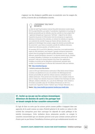 SANTÉ ET NUMÉRIQUE
SOLIDARITÉ, EQUITÉ, ÉMANCIPATION : ENJEUX D'UNE SOCIÉTÉ NUMÉRIQUE Ambition numérique 307
s’appuyer sur des designers qualifiés pour co-construire avec les usagers du
service, à travers des cas d’utilisation concrets.
L’EXPERIENCE “SELF DATA”
MESINFOS
Le think-do tank Fing (Fondation Internet Nouvelle Génération) conduit depuis
2012 le projet MesInfos, qui explore “la production, l'exploitation et le partage de
données personnelles par les individus, sous leur contrôle et à leurs propres fins”
- également désignée par l’expression “Self Data”. L’objectif est de réduire
l’asymétrie de pouvoir et d’information entre les entreprises et organismes
détenteurs de données et les individus, en mettant les individus en capacité,
non seulement de contrôler l’usage par d’autres de leurs données, mais
également de développer leurs propres usages des données personnelles qui
les concernent : pour mieux se connaître, prendre de meilleures décisions,
évaluer leurs décisions passées, se faciliter la vie, etc.
De novembre 2013 à avril 2014, MesInfos a donné lieu à une expérimentation
auprès de 300 volontaires, avec lesquels 7 grandes entreprises partenaires
avaient choisi de partager les données qu’elles détenaient sur eux : banques,
télécoms, grande distribution, assurance. Les données étaient reçues, stockées
et rendues utilisables à l’utilisateur sur une plateforme sécurisée de “cloud
personnel” créée par la startup française Cozy Cloud. Des applications,
installées et activées par les utilisateurs exclusivement, pouvaient alors
accéder à ces données pour en effectuer des traitements utiles aux individus.
Voir : http://mesinfos.fing.org/
L’initiative américaine Blue Button
Lancé en 2010 par l’administration américaine, le Blue Button devait d’abord
constituer une plateforme de suivi, de contrôle et de téléchargement des
données personnelles de santé des vétérans (anciens combattants et ex-
soldats) américains. Il leur permet ainsi d’accéder à leurs comptes rendus de
prise en charge, leurs données d’assurance maladie et leur historique de santé
(allergies, analyses médicales, etc.), puis de les télécharger. Cette initiative a
été rendue accessible à plus de 150 millions d’Américains en 2014 et a
essaimé avec l’apparition d’autres “buttons” (pour l’énergie, l’éducation, etc.).
Source : http://www.healthit.gov/patients-families/your-health-data
61. Inciter au cas par cas les acteurs économiques
détenteurs de données de santé à les partager tout
en tenant compte de leur caractère concurrentiel
Il s’agit de faire en sorte que les acteurs privés comme publics s’engagent dans une
approche de la santé comme un enjeu d’intérêt général et de mettre en valeur le rôle
sociétal des entreprises pour faire converger les objectifs de santé publique et les
intérêts économiques. Cette incitation devra néanmoins prendre en compte le
caractère concurrentiel que ces données peuvent avoir pour certains acteurs privés et
d’autre part ne pas freiner l’installation d’acteurs privés qui souhaiteraient investir sur
 