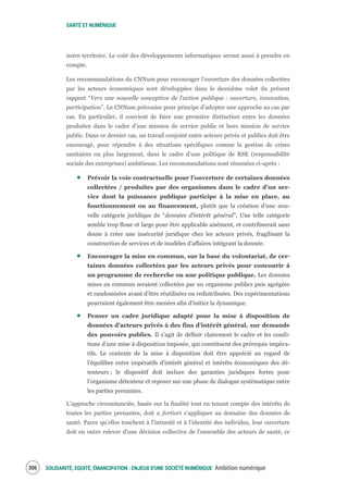 SANTÉ ET NUMÉRIQUE
SOLIDARITÉ, EQUITÉ, ÉMANCIPATION : ENJEUX D'UNE SOCIÉTÉ NUMÉRIQUE Ambition numérique308
notre territoire. Le coût des développements informatiques seront aussi à prendre en
compte.
Les recommandations du CNNum pour encourager l’ouverture des données collectées
par les acteurs économiques sont développées dans le deuxième volet du présent
rapport “Vers une nouvelle conception de l’action publique : ouverture, innovation,
participation”. Le CNNum préconise pour principe d’adopter une approche au cas par
cas. En particulier, il convient de faire une première distinction entre les données
produites dans le cadre d’une mission de service public et hors mission de service
public. Dans ce dernier cas, un travail conjoint entre acteurs privés et publics doit être
encouragé, pour répondre à des situations spécifiques comme la gestion de crises
sanitaires ou plus largement, dans le cadre d’une politique de RSE (responsabilité
sociale des entreprises) ambitieuse. Les recommandations sont résumées ci-après :
Prévoir la voie contractuelle pour l’ouverture de certaines données
collectées / produites par des organismes dans le cadre d’un ser-
vice dont la puissance publique participe à la mise en place, au
fonctionnement ou au financement, plutôt que la création d’une nou-
velle catégorie juridique de “données d’intérêt général”. Une telle catégorie
semble trop floue et large pour être applicable aisément, et contribuerait sans
doute à créer une insécurité juridique chez les acteurs privés, fragilisant la
construction de services et de modèles d’affaires intégrant la donnée.
Encourager la mise en commun, sur la base du volontariat, de cer-
taines données collectées par les acteurs privés pour concourir à
un programme de recherche ou une politique publique. Les données
mises en commun seraient collectées par un organisme publics puis agrégées
et randomisées avant d’être réutilisées ou redistribuées. Des expérimentations
pourraient également être menées afin d’initier la dynamique.
Penser un cadre juridique adapté pour la mise à disposition de
données d’acteurs privés à des fins d’intérêt général, sur demande
des pouvoirs publics. Il s’agit de définir clairement le cadre et les condi-
tions d’une mise à disposition imposée, qui constituent des prérequis impéra-
tifs. Le contexte de la mise à disposition doit être apprécié au regard de
l’équilibre entre impératifs d’intérêt général et intérêts économiques des dé-
tenteurs ; le dispositif doit inclure des garanties juridiques fortes pour
l’organisme détenteur et reposer sur une phase de dialogue systématique entre
les parties prenantes.
L’approche circonstanciée, basée sur la finalité tout en tenant compte des intérêts de
toutes les parties prenantes, doit a fortiori s’appliquer au domaine des données de
santé. Parce qu’elles touchent à l’intimité et à l’identité des individus, leur ouverture
doit en outre relever d’une décision collective de l’ensemble des acteurs de santé, ce
 