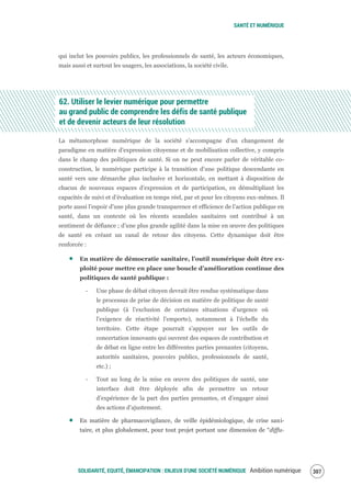 SANTÉ ET NUMÉRIQUE
SOLIDARITÉ, EQUITÉ, ÉMANCIPATION : ENJEUX D'UNE SOCIÉTÉ NUMÉRIQUE Ambition numérique 309
qui inclut les pouvoirs publics, les professionnels de santé, les acteurs économiques,
mais aussi et surtout les usagers, les associations, la société civile.
62. Utiliser le levier numérique pour permettre
au grand public de comprendre les défis de santé publique
et de devenir acteurs de leur résolution
La métamorphose numérique de la société s’accompagne d’un changement de
paradigme en matière d’expression citoyenne et de mobilisation collective, y compris
dans le champ des politiques de santé. Si on ne peut encore parler de véritable co-
construction, le numérique participe à la transition d’une politique descendante en
santé vers une démarche plus inclusive et horizontale, en mettant à disposition de
chacun de nouveaux espaces d’expression et de participation, en démultipliant les
capacités de suivi et d’évaluation en temps réel, par et pour les citoyens eux-mêmes. Il
porte aussi l’espoir d’une plus grande transparence et efficience de l’action publique en
santé, dans un contexte où les récents scandales sanitaires ont contribué à un
sentiment de défiance ; d’une plus grande agilité dans la mise en œuvre des politiques
de santé en créant un canal de retour des citoyens. Cette dynamique doit être
renforcée :
En matière de démocratie sanitaire, l’outil numérique doit être ex-
ploité pour mettre en place une boucle d’amélioration continue des
politiques de santé publique :
‐ Une phase de débat citoyen devrait être rendue systématique dans
le processus de prise de décision en matière de politique de santé
publique (à l’exclusion de certaines situations d’urgence où
l’exigence de réactivité l’emporte), notamment à l’échelle du
territoire. Cette étape pourrait s’appuyer sur les outils de
concertation innovants qui ouvrent des espaces de contribution et
de débat en ligne entre les différentes parties prenantes (citoyens,
autorités sanitaires, pouvoirs publics, professionnels de santé,
etc.) ;
‐ Tout au long de la mise en œuvre des politiques de santé, une
interface doit être déployée afin de permettre un retour
d’expérience de la part des parties prenantes, et d’engager ainsi
des actions d’ajustement.
En matière de pharmacovigilance, de veille épidémiologique, de crise sani-
taire, et plus globalement, pour tout projet portant une dimension de “diffu-
 