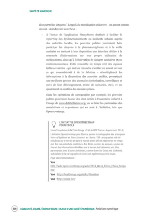 SANTÉ ET NUMÉRIQUE
SOLIDARITÉ, EQUITÉ, ÉMANCIPATION : ENJEUX D'UNE SOCIÉTÉ NUMÉRIQUE Ambition numérique310
sion parmi les citoyens”, l’appel à la mobilisation collective - en amont comme
en aval - doit devenir un réflexe :
‐ À l’instar de l’application FixmyStreet destinée à faciliter le
reporting des dysfonctionnements ou incidents urbains auprès
des autorités locales, les pouvoirs publics pourraient faire
participer les citoyens à la pharmacovigilance et à la veille
sanitaire en mettant à leur disposition une interface dédiée à la
remontée d’informations sur leur propre utilisation de
médicaments, ainsi qu’à l’observation de dangers sanitaires et/ou
environnementaux. Cette remontée en temps réel des signaux
faibles et alertes - qui doit en revanche s’arrêter en amont de tout
ce qui ressemblerait à de la délation - démultiplierait les
informations à la disposition des pouvoirs publics, permettrait
une meilleure gestion des anomalies (priorisation, surveillance et
suivi de leur développement, étude de scénarios, etc.), et un
ajustement en continu des mesures prises.
‐ Dans les opérations de cartographie par exemple, les pouvoirs
publics pourraient lancer des sites dédiés à l’inventaire collectif à
l’image de www.defibrillateur.org/ ou se faire les partenaires des
associations et organismes qui en sont à l’initiative, tels que
Openstreetmap.
L’INITIATIVE OPENSTREETMAP
POUR EBOLA
(sous l’impulsion de la Croix-Rouge US et de MSF Suisse, depuis mars 2014).
L’initiative Openstreetmap pour Ebola a permis la cartographie des principaux
foyers d’épidémie en Sierra Leone et au Liberia. 700 cartographes ont été
mobilisés sur le terrain et dans le monde entier afin de répertorier en temps
réel des cas potentiels, confirmés, des décès, centres de secours, en plus de
fournir des informations détaillées sur le terrain, les bâtiments, etc. Des
partenariats avec d’autres initiatives, comme Ewer sur Crisis.net, (Ushahidi,
spécialiste de la cartographie de crise) ont également pu être noués.
Pour plus d’informations :
Voir :
http://wiki.openstreetmap.org/wiki/2014_West_Africa_Ebola_Respo
nse
Voir : http://healthmap.org/ebola/#timeline
Voir : http://crisis.net/
 