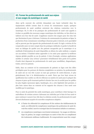 SANTÉ ET NUMÉRIQUE
SOLIDARITÉ, EQUITÉ, ÉMANCIPATION : ENJEUX D'UNE SOCIÉTÉ NUMÉRIQUE Ambition numérique 311
63. Former les professionnels de santé aux enjeux
et aux usages du numérique en santé
Alors qu’ils exercent des activités demandant une haute technicité dans les
équipements utilisés comme dans le niveau de connaissances acquis, quelques
professionnels de santé semblent entretenir des relations contrariées avec le
numérique. Or, le rôle et les pratiques des professionnels de santé sont appelés à
évoluer en parallèle des nouveaux usages numériques des individus, en lien direct ou
indirect avec leur état de santé. L’appétence massive des usagers pour des sites tels
que Doctissimo.fr pour s’informer, l’existence de communautés de patients en ligne, la
production d’une connaissance scientifique citoyenne grâce à internet, ou le quantified
self ne peuvent pas être ignorés des professionnels de santé. Il s’agit a minima de les
comprendre pour en tenir compte dans les pratiques médicales et garder la faculté de
tenir un dialogue de qualité avec des patients encapacités par le numérique et sa
multitude d’informations de santé disponibles en dehors du cadre médical, y compris
sur eux-mêmes. Il faudrait même apprendre à s’en saisir pour apporter la meilleure
réponse globale possible au cas du patient. À titre d’exemple, certaines applications
mobiles et certains “jeux sérieux” pourraient véritablement faire partie de la palette
d’outils dont disposent les professionnels de santé pour sensibiliser, diagnostiquer,
traiter, suivre les patients.
Enfin, dans un contexte où les communautés de patients en ligne sont des cibles
privilégiées pour les porteurs de théories complotistes ou sectaires, les professionnels
de santé ont un vrai rôle à jouer en tant que porteurs de contre-discours, et plus
généralement, face à la désinformation en santé. Parce que leur haut niveau de
qualification leur confère un rôle de référence en matière de santé pour la plupart des
citoyens et parce qu’ils incarnent parfois le dernier lien avec la société pour les publics
les plus fragiles (personnes âgées, handicapés, etc.), cette légitimité doit persister, à
plus forte raison dans un contexte où les rapports des citoyens à leur santé sont
modifiés par le numérique.
Pour se saisir du potentiel des outils numériques, pour contribuer à faire barrage à la
malveillance de certains acteurs s’adressant aux individus par le biais de leur santé et
pour continuer à assurer leur rôle dans la cohésion sociale, les professionnels de santé
doivent absolument acquérir de nouvelles compétences adaptées :
à l’instar du référentiel de compétences SI des métiers des établissements de
santé, un référentiel de compétences numériques des professions de santé de-
vrait être réalisé, inscrit et enseigné dans les formations initiales et continues ;
ces compétences numériques couvriraient notamment : les usages en informa-
tique de gestion, les usages numériques en santé et bien être en complément
des traitements médicaux traditionnels. Ils comprendraient aussi des compé-
 