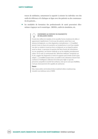 SANTÉ ET NUMÉRIQUE
SOLIDARITÉ, EQUITÉ, ÉMANCIPATION : ENJEUX D'UNE SOCIÉTÉ NUMÉRIQUE Ambition numérique312
tences de médiation, notamment la capacité à orienter les individus vers des
outils de référence et le dialogue en ligne avec des patients ou des communau-
tés de patients…
les modalités de formation des professionnels de santé pourraient elles-
mêmes s’appuyer sur le numérique : MOOCs, outils de simulation, etc.
CROWDMED AU SERVICE DU DIAGNOSTIC
DE MALADIES RARES
Il existe des milliers de maladies et de nouvelles formes évolutives de celles-ci
apparaissent régulièrement. Il arrive que des patients soient face à une
absence de diagnostic, ou à des diagnostics contradictoires. [...] CrowdMed
permet à tout un chacun de soumettre sur la plateforme, le cas d’une maladie
rare dont un médecin n’aurait pu livrer un diagnostic ou sur lequel le patient
aurait un doute. La personne en question doit alors fournir des informations
sur ses symptômes, son histoire médicale ou sur les maladies précédemment
subies. Par la suite, la communauté des “détectives médicaux” enregistrée sur
le site, suggère des diagnostics et tente de supposer quel remède serait le plus
adapté. [...] CrowdMed propose donc un modèle où les utilisateurs doivent faire
confiance à l’intelligence collective de la foule pour régler ce que des
personnes auxquelles la société fait confiance, mais qui ne sont pas infaillibles,
n’ont pas nécessairement été capables de solutionner.
Source :
http://www.atelier.net/trends/articles/crowdmed-utilise-crowdsourcing-
resoudre-cas-medicaux-rares_418895
 