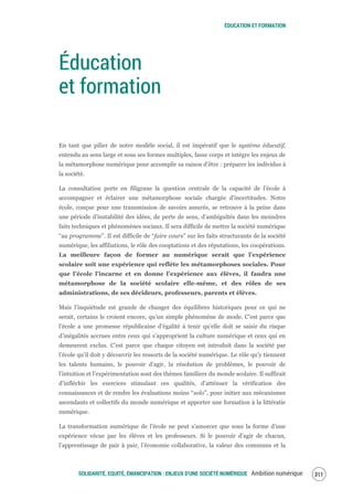 ÉDUCATION ET FORMATION
SOLIDARITÉ, EQUITÉ, ÉMANCIPATION : ENJEUX D'UNE SOCIÉTÉ NUMÉRIQUE Ambition numérique 313
Éducation
et formation
En tant que pilier de notre modèle social, il est impératif que le système éducatif,
entendu au sens large et sous ses formes multiples, fasse corps et intègre les enjeux de
la métamorphose numérique pour accomplir sa raison d’être : préparer les individus à
la société.
La consultation porte en filigrane la question centrale de la capacité de l’école à
accompagner et éclairer une métamorphose sociale chargée d’incertitudes. Notre
école, conçue pour une transmission de savoirs assurés, se retrouve à la peine dans
une période d’instabilité des idées, de perte de sens, d’ambiguïtés dans les moindres
faits techniques et phénomènes sociaux. Il sera difficile de mettre la société numérique
“au programme”. Il est difficile de “faire cours” sur les faits structurants de la société
numérique, les affiliations, le rôle des cooptations et des réputations, les coopérations.
La meilleure façon de former au numérique serait que l’expérience
scolaire soit une expérience qui reflète les métamorphoses sociales. Pour
que l’école l’incarne et en donne l’expérience aux élèves, il faudra une
métamorphose de la société scolaire elle-même, et des rôles de ses
administrations, de ses décideurs, professeurs, parents et élèves.
Mais l’inquiétude est grande de changer des équilibres historiques pour ce qui ne
serait, certains le croient encore, qu’un simple phénomène de mode. C’est parce que
l’école a une promesse républicaine d’égalité à tenir qu’elle doit se saisir du risque
d’inégalités accrues entre ceux qui s’approprient la culture numérique et ceux qui en
demeurent exclus. C’est parce que chaque citoyen est introduit dans la société par
l’école qu’il doit y découvrir les ressorts de la société numérique. Le rôle qu’y tiennent
les talents humains, le pouvoir d’agir, la résolution de problèmes, le pouvoir de
l’intuition et l’expérimentation sont des thèmes familiers du monde scolaire. Il suffirait
d’infléchir les exercices stimulant ces qualités, d’atténuer la vérification des
connaissances et de rendre les évaluations moins “solo”, pour initier aux mécanismes
ascendants et collectifs du monde numérique et apporter une formation à la littératie
numérique.
La transformation numérique de l’école ne peut s’amorcer que sous la forme d’une
expérience vécue par les élèves et les professeurs. Si le pouvoir d’agir de chacun,
l’apprentissage de pair à pair, l’économie collaborative, la valeur des communs et la
 