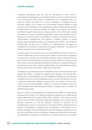 ÉDUCATION ET FORMATION
SOLIDARITÉ, EQUITÉ, ÉMANCIPATION : ENJEUX D'UNE SOCIÉTÉ NUMÉRIQUE Ambition numérique314
compétence informatique pour tous sont des constituants de notre société, si
comprendre ces dynamiques est une condition d’inclusion pour une société plus juste,
il est normal que les futurs citoyens se familiarisent avec ces rapports sociaux, ces
modes de création de valeurs et ces savoirs scientifiques et techniques dès leur
formation initiale. Ce qui suppose des renversements culturels difficiles et peut
susciter de fortes résistances et incompréhensions, quand le délitement des autorités,
la dévalorisation des processus classiques de l’effort, de la mémoire, de l’exercice
quotidien sont agités comme autant de risques possibles. Face à l’abondance quelque
peu piégeuse de ressources éducatives disponibles, comment faire partager à tous les
exigences du travail de l’esprit, les hypothèses, les analyses, la recherche de preuves,
l’argumentation, l’établissement d’un jugement ? Comment préparer au monde
présent, quand précisément certaines caractéristiques de ce monde - par exemple la
surinformation qui peut être le véhicule de la désinformation, les dangers de
manipulation de la pensée, la destruction des capacités d’attention - font partie des
menaces qui pèsent sur le concept même d’école ?
On touche ainsi à un second niveau de la responsabilité des systèmes scolaires. Il
incombe à l’Éducation, comme lieu de la pensée critique et de la recherche, d’apporter
aux citoyens des voies pour que cette société soit décrite, analysée, interprétée de sorte
que la nature des transformations soit progressivement ressentie et évaluée par tous.
Cela concerne aussi une extension du domaine de l’éducation, la société numérique se
caractérisant par une forme continue d’apprentissage, un travail quotidien de chaque
individu, qui nécessite en prérequis “d’apprendre à apprendre”.
N’oublions pas que l’éducation promet ses bénéfices dans un contexte historique où la
majorité des emplois, y compris les emplois les plus qualifiés, sont menacés d’être
absorbés par une automatisation issue de l’intelligence artificielle et de la robotique.
N’oublions pas que les savoirs disciplinaires purs en sortiront dévalorisés et que des
compétences, aujourd’hui reléguées au second plan, vont gagner en valeur, parce
qu’elles ne sont pas automatisables : l’intuition, la curiosité, la capacité à donner du
sens, l’intelligence face à des informations inédites, la capacité à poser et résoudre des
problèmes jamais posés.
Quand on parle de la responsabilité de l’éducation pour éclairer la transformation
(numérique) des sociétés, il ne s’agit pas d’adopter une approche qui voudrait que les
sphères défavorisées de la société seraient celles à “éduquer”, il ne s’agit pas de dire
que ceux qui ont “moins” sont moins capables de comprendre ce qui se joue. Dans les
quartiers prioritaires, au sein des minorités, l’intuition de l’étendue de ces
transformations est forte. La conscience de ce que peut le Web ne demande qu’à être
orientée et potentialisée, en particulier par une éducation à l’informatique et à la
littératie numérique. Le besoin d’éducation à la société numérique concerne aussi ceux
qui n’ont ni problèmes d’accès, ni problèmes d’usages mais demeurent déconnectés de
la métamorphose numérique. En particulier, les systèmes éducatifs et les grandes
 