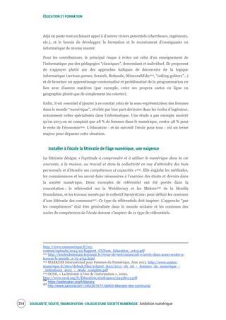ÉDUCATION ET FORMATION
SOLIDARITÉ, EQUITÉ, ÉMANCIPATION : ENJEUX D'UNE SOCIÉTÉ NUMÉRIQUE Ambition numérique316
déjà en poste tout en faisant appel à d’autres viviers potentiels (chercheurs, ingénieurs,
etc.), et le besoin de développer la formation et le recrutement d’enseignants en
informatique de niveau master.
Pour les contributeurs, le principal risque à éviter est celui d’un enseignement de
l’informatique par des pédagogies “classiques”, descendant et individuel. Ils proposent
de s’appuyer plutôt sur des approches ludiques de découverte de la logique
informatique (serious games, Scratch, Robozzle, MinecraftEdu203, “coding goûters”…)
et de favoriser un apprentissage contextualisé et problématisé de la programmation en
lien avec d’autres matières (par exemple, créer ses propres cartes en ligne en
géographie plutôt que de simplement les colorier).
Enfin, il est essentiel d’ajouter à ce constat celui de la sous-représentation des femmes
dans le monde “numérique”, révélée par leur part dérisoire dans les écoles d’ingénieur,
notamment celles spécialisées dans l’informatique. Une étude a par exemple montré
qu’en 2013 on ne comptait que 28 % de femmes dans le numérique, contre 48 % pour
le reste de l'économie204. L’éducation - et de surcroît l’école pour tous - est un levier
majeur pour dépasser cette situation.
Installer à l’école la littératie de l’âge numérique, une exigence
La littératie désigne « l'aptitude à comprendre et à utiliser le numérique dans la vie
courante, à la maison, au travail et dans la collectivité en vue d’atteindre des buts
personnels et d’étendre ses compétences et capacités »205. Elle englobe les méthodes,
les connaissances et les savoir-faire nécessaires à l’exercice des droits et devoirs dans
la société numérique. Deux exemples de référentiel ont été portés dans la
concertation : le référentiel sur la Webliteracy et les Makers206 de la Mozilla
Foundation, et les travaux menés par le collectif SavoirsCom1 pour définir les contours
d’une littératie des communs207. Ce type de référentiels doit inspirer. L’approche “par
les compétences” doit être généralisée dans le monde scolaire et les contenus des
socles de compétences de l’école doivent s’inspirer de ce type de référentiels.
http://www.cnnumerique.fr/wp-
content/uploads/2014/10/Rapport_CNNum_Education_oct14.pdf
203 http://lesclesdedemain.lemonde.fr/revue-de-web/minecraft-s-invite-dans-4000-ecoles-a-
travers-le-monde_a-75-4752.html
204 MARKESS International pour Femmes du Numérique, Juin 2013. http://www.syntec-
numerique.fr/sites/default/files/related_docs/2013_06_06_-_femmes_du_numerique_-
_indicateurs_2012_-_etude_complete.pdf
205 OCDE, « La littératie à l'ère de l'information », 2000,
http://www.oecd.org/fr/Éducation/etudespays/39438013.pdf
206
https://webmaker.org/fr/literacy
207
http://www.savoirscom1.info/2014/11/definir-litteratie-des-communs/
 