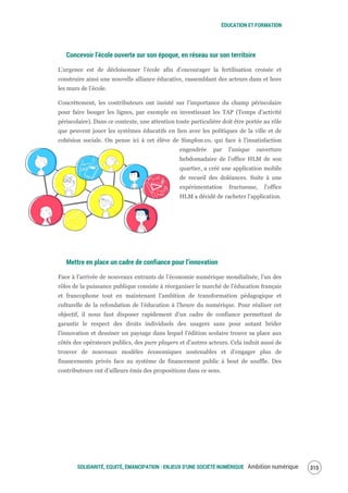 ÉDUCATION ET FORMATION
SOLIDARITÉ, EQUITÉ, ÉMANCIPATION : ENJEUX D'UNE SOCIÉTÉ NUMÉRIQUE Ambition numérique 317
Concevoir l’école ouverte sur son époque, en réseau sur son territoire
L’urgence est de décloisonner l’école afin d’encourager la fertilisation croisée et
construire ainsi une nouvelle alliance éducative, rassemblant des acteurs dans et hors
les murs de l’école.
Concrètement, les contributeurs ont insisté sur l’importance du champ périscolaire
pour faire bouger les lignes, par exemple en investissant les TAP (Temps d’activité
périscolaire). Dans ce contexte, une attention toute particulière doit être portée au rôle
que peuvent jouer les systèmes éducatifs en lien avec les politiques de la ville et de
cohésion sociale. On pense ici à cet élève de Simplon.co, qui face à l’insatisfaction
engendrée par l’unique ouverture
hebdomadaire de l’office HLM de son
quartier, a créé une application mobile
de recueil des doléances. Suite à une
expérimentation fructueuse, l’office
HLM a décidé de racheter l’application.
Mettre en place un cadre de confiance pour l’innovation
Face à l’arrivée de nouveaux entrants de l’économie numérique mondialisée, l’un des
rôles de la puissance publique consiste à réorganiser le marché de l’éducation français
et francophone tout en maintenant l’ambition de transformation pédagogique et
culturelle de la refondation de l’éducation à l’heure du numérique. Pour réaliser cet
objectif, il nous faut disposer rapidement d’un cadre de confiance permettant de
garantir le respect des droits individuels des usagers sans pour autant brider
l’innovation et dessiner un paysage dans lequel l’édition scolaire trouve sa place aux
côtés des opérateurs publics, des pure players et d’autres acteurs. Cela induit aussi de
trouver de nouveaux modèles économiques soutenables et d’engager plus de
financements privés face au système de financement public à bout de souffle. Des
contributeurs ont d’ailleurs émis des propositions dans ce sens.
 