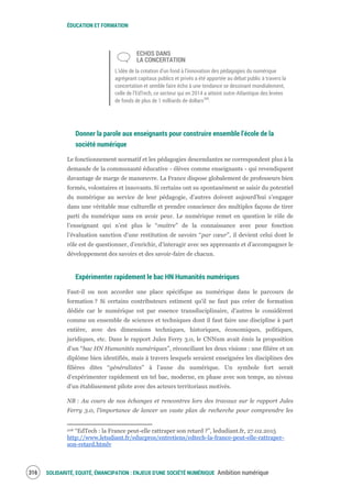 ÉDUCATION ET FORMATION
SOLIDARITÉ, EQUITÉ, ÉMANCIPATION : ENJEUX D'UNE SOCIÉTÉ NUMÉRIQUE Ambition numérique318
ECHOS DANS
LA CONCERTATION
L’idée de la création d’un fond à l’innovation des pédagogies du numérique
agrégeant capitaux publics et privés a été apportée au débat public à travers la
concertation et semble faire écho à une tendance se dessinant mondialement,
celle de l’EdTech, ce secteur qui en 2014 a atteint outre-Atlantique des levées
de fonds de plus de 1 milliards de dollars208
.
Donner la parole aux enseignants pour construire ensemble l’école de la
société numérique
Le fonctionnement normatif et les pédagogies descendantes ne correspondent plus à la
demande de la communauté éducative - élèves comme enseignants - qui revendiquent
davantage de marge de manœuvre. La France dispose globalement de professeurs bien
formés, volontaires et innovants. Si certains ont su spontanément se saisir du potentiel
du numérique au service de leur pédagogie, d’autres doivent aujourd’hui s’engager
dans une véritable mue culturelle et prendre conscience des multiples façons de tirer
parti du numérique sans en avoir peur. Le numérique remet en question le rôle de
l’enseignant qui n’est plus le “maître” de la connaissance avec pour fonction
l’évaluation sanction d’une restitution de savoirs “par cœur”, il devient celui dont le
rôle est de questionner, d’enrichir, d’interagir avec ses apprenants et d’accompagner le
développement des savoirs et des savoir-faire de chacun.
Expérimenter rapidement le bac HN Humanités numériques
Faut-il ou non accorder une place spécifique au numérique dans le parcours de
formation ? Si certains contributeurs estiment qu’il ne faut pas créer de formation
dédiée car le numérique est par essence transdisciplinaire, d’autres le considèrent
comme un ensemble de sciences et techniques dont il faut faire une discipline à part
entière, avec des dimensions techniques, historiques, économiques, politiques,
juridiques, etc. Dans le rapport Jules Ferry 3.0, le CNNum avait émis la proposition
d’un “bac HN Humanités numériques”, réconciliant les deux visions : une filière et un
diplôme bien identifiés, mais à travers lesquels seraient enseignées les disciplines des
filières dites “généralistes” à l’aune du numérique. Un symbole fort serait
d’expérimenter rapidement un tel bac, moderne, en phase avec son temps, au niveau
d’un établissement pilote avec des acteurs territoriaux motivés.
NB : Au cours de nos échanges et rencontres lors des travaux sur le rapport Jules
Ferry 3.0, l’importance de lancer un vaste plan de recherche pour comprendre les
208 “EdTech : la France peut-elle rattraper son retard ?”, ledudiant.fr, 27.02.2015
http://www.letudiant.fr/educpros/entretiens/edtech-la-france-peut-elle-rattraper-
son-retard.htmlv
 