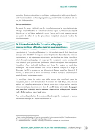 ÉDUCATION ET FORMATION
SOLIDARITÉ, EQUITÉ, ÉMANCIPATION : ENJEUX D'UNE SOCIÉTÉ NUMÉRIQUE Ambition numérique 319
mutations du savoir et éclairer les politiques publiques s’était clairement dégagée.
Cette recommandation ne faisant pas partie du périmètre de la consultation, elle n’a
pas fait l’objet de débats.
Recommandations
Au regard des sujets plébiscités par les contributeurs dans la concertation et des
échanges avec le Ministère de l’Éducation nationale depuis la publication du rapport
Jules Ferry 3.0, le CNNum souhaite ici mettre l’accent sur les trois axes concentrant
une partie du débat et sur les propositions complétant utilement l’analyse du
précédent rapport :
64. Faire évoluer et clarifier l’exception pédagogique
pour une meilleure adéquation avec les usages numériques
L’application de l’exception pédagogique209 a été introduite dans le droit français en
2006 par la loi DADVSI210 et s’organise autour de protocoles d’accord conclus entre les
établissements et les organismes représentants les titulaires des droits. Dans l’état
actuel, l’exception pédagogique est perçue par les enseignants comme un dispositif
trop complexe pour pouvoir être pleinement compris et exploité. Les enseignants
s’inquiètent d’une insécurité juridique qui freine les usages, en particulier
numériques ; les éditeurs estiment que l’action du Centre Français de la Copie a
désormais clarifié le paysage, ce que démontrerait l’usage massif du dispositif. À
minima, un bilan serait à établir en commun, avant un travail de communication
auprès de toutes les parties prenantes.
Le numérique risque de rendre cette tâche encore plus compliquée pour les
enseignants, dans le cadre de l’utilisation du potentiel des TICE (blogs, wikis, réseaux
sociaux, etc.) et de la production de MOOCs ou autres cours en ligne, qui ont vocation
à être mise en ligne et donc en accès libre. Il semble donc nécessaire d’engager
une réflexion collective sur le recours à l’exception pédagogique dans le
cadre de formations ouvertes à tous.
Pour soutenir la production de ressources éducatives par les enseignants et asseoir
leur sécurité juridique, le CNNum recommande de :
209http://eduscol.education.fr/internet-responsable/se-documenter-publier/visualiser-projeter-
des-contenus/faire-jouer-lexception-pedagogique.html
210 Loi relative au droit d'auteur et aux droits voisins dans la société de l'information.
 