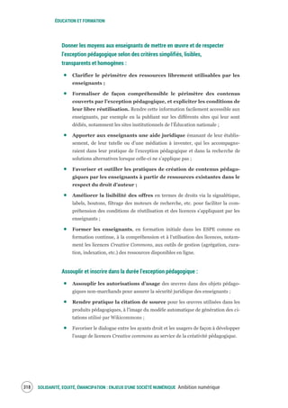 ÉDUCATION ET FORMATION
SOLIDARITÉ, EQUITÉ, ÉMANCIPATION : ENJEUX D'UNE SOCIÉTÉ NUMÉRIQUE Ambition numérique320
Donner les moyens aux enseignants de mettre en œuvre et de respecter
l’exception pédagogique selon des critères simplifiés, lisibles,
transparents et homogènes :
Clarifier le périmètre des ressources librement utilisables par les
enseignants ;
Formaliser de façon compréhensible le périmètre des contenus
couverts par l’exception pédagogique, et expliciter les conditions de
leur libre réutilisation. Rendre cette information facilement accessible aux
enseignants, par exemple en la publiant sur les différents sites qui leur sont
dédiés, notamment les sites institutionnels de l’Éducation nationale ;
Apporter aux enseignants une aide juridique émanant de leur établis-
sement, de leur tutelle ou d’une médiation à inventer, qui les accompagne-
raient dans leur pratique de l’exception pédagogique et dans la recherche de
solutions alternatives lorsque celle-ci ne s’applique pas ;
Favoriser et outiller les pratiques de création de contenus pédago-
giques par les enseignants à partir de ressources existantes dans le
respect du droit d’auteur ;
Améliorer la lisibilité des offres en termes de droits via la signalétique,
labels, boutons, filtrage des moteurs de recherche, etc. pour faciliter la com-
préhension des conditions de réutilisation et des licences s’appliquant par les
enseignants ;
Former les enseignants, en formation initiale dans les ESPE comme en
formation continue, à la compréhension et à l’utilisation des licences, notam-
ment les licences Creative Commons, aux outils de gestion (agrégation, cura-
tion, indexation, etc.) des ressources disponibles en ligne.
Assouplir et inscrire dans la durée l’exception pédagogique :
Assouplir les autorisations d’usage des œuvres dans des objets pédago-
giques non-marchands pour assurer la sécurité juridique des enseignants ;
Rendre pratique la citation de source pour les œuvres utilisées dans les
produits pédagogiques, à l’image du modèle automatique de génération des ci-
tations utilisé par Wikicommons ;
Favoriser le dialogue entre les ayants droit et les usagers de façon à développer
l'usage de licences Creative commons au service de la créativité pédagogique.
 