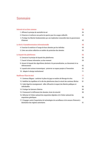 Sommaire
Internet est un bien commun 38
1. Affirmer le principe de neutralité du net 38
2. Préserver et renforcer une partie du spectre pour les usages collectifs 44
3. Protéger les libertés fondamentales par une implication renouvelée dans la gouvernance
d’Internet 45
Le droit à l’autodétermination informationnelle 50
4. Favoriser la maîtrise et l’usage de leurs données par les individus 51
5. Créer une action collective en matière de protection des données 57
La loyauté des plateformes 58
6. Consacrer le principe de loyauté des plateformes 58
7. Fournir la bonne information, au bon moment 61
8. Assurer la loyauté des algorithmes destinés à la personnalisation, au classement et au
référencement 64
9. Loyauté entre acteurs économiques : préserver un espace propice à l’innovation 67
10. Adapter le design institutionnel 73
Réaffirmer l’État de droit 79
11. Contenus illégaux : conforter la place du juge en matière de blocage de sites 79
12. Redéfinir les équilibres et le rôle des plateformes dans le retrait des contenus illicites 83
13. Cadre légal du renseignement : allier efficacité et respect des libertés publiques et
individuelles 88
14. Protéger les lanceurs d’alertes 91
15. Promouvoir le chiffrement des données, levier de sécurité 92
16. Réformer le Fichier national des empreintes digitales et le Fichier national des
empreintes génétiques 92
17. S’engager contre l’exportation de technologies de surveillance et de censure d’Internet à
destination des régimes autoritaires 93
 