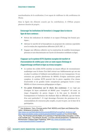 ÉDUCATION ET FORMATION
SOLIDARITÉ, EQUITÉ, ÉMANCIPATION : ENJEUX D'UNE SOCIÉTÉ NUMÉRIQUE Ambition numérique322
marchandisation de la certification, il est urgent de réaffirmer le rôle certificateur de
l'École.
Dans la lignée des éléments avancés par les contributeurs, le CNNum propose
plusieurs chemins de progrès :
Encourager les institutions de formation à s’engager dans la mise en
ligne de leurs contenus :
Prévoir des indicateurs de résultats et un espace d’échange des bonnes pra-
tiques ;
Adresser le marché de la francophonie en proposant des contenus coproduits
avec le soutien des organisations afférentes (AUF, OIF…);
Engager une réflexion collective sur la construction de modèles économiques
pérennes et non-discriminants sur l’accès à la formation certifiante en ligne.
S’appuyer sur le système ECTS (Système européen de transfert et
d’accumulation de crédits) pour créer un vaste espace d’échange et
d’apprentissage certifiant en ligne au niveau européen :
Le système des crédits ECTS constitue un moyen efficace de reconnaissance
académique sous la forme d’un label octroyé aux établissements qui ont mis
en place le système et l’utilisent convenablement et avec transparence. Si son
extension aux grandes plateformes de MOOCs d’origine américaine paraît
complexe, le système ECTS pourrait être la pierre angulaire d’un réseau
d’universités et de grandes écoles européennes partageant l’accès à leurs
MOOCs et à leurs ressources pédagogiques en ligne ;
Un point d’attention sur le choix des contenus : il ne s’agit pas
d’assigner de façon unilatérale tel MOOC pour “remplacer” tel cours, au
risque d’engendrer de graves risques à la fois pour la diversité de
l’enseignement et l’inclusion des étudiants déjà en difficulté, qui ont besoin
d’un suivi particulier211. Il s’agit davantage d’inventer des processus de re-
commandations de ressources plus souples, en peer-to-peer, sur la base de la
participation.
211
Voir Anderson, Terry. Promise and/or Peril: MOOCs and Open and Distance Edu-
cation. Athabasca University, 2013.
http://www.col.org/SiteCollectionDocuments/MOOCsPromisePeril_Anderson.pdf
http://www.tonybates.ca/wp-content/uploads/2008/07/castell4.pdf ou encore Bates,
Tony. The Promise and the Myths of e-Learning in Post-Secondary Education. In Ma-
nuel Castells (ed.), The Network Society - A Cross-cultural perspective. Cheltenham &
Northampton: Edward Elgar Publishing, 2004.http://www.tonybates.ca/wp-
content/uploads/2008/07/castell4.pdf
 