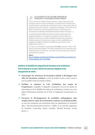 ÉDUCATION ET FORMATION
SOLIDARITÉ, EQUITÉ, ÉMANCIPATION : ENJEUX D'UNE SOCIÉTÉ NUMÉRIQUE Ambition numérique 323
LE SYSTEME ECTS OU SYSTEME EUROPEEN DE
TRANSFERT ET D'ACCUMULATION DE CREDITS
L'ECTS a été créé en 1988 par l'Union européenne. Depuis 1999, il est un des
principaux outils du Processus de Bologne. La création de l'ECTS découle d'une
volonté d'instaurer une Europe des connaissances. Dans ce cadre ont été créés les
programmes Socrates et Erasmus - programmes d'échanges. L'ECTS a été mis en
place en 1989 dans le cadre du programme Erasmus. Il facilitait alors la
reconnaissance académique des périodes d'études réalisées à l'étranger. [...]
Ce système permet d'attribuer des points à toutes les composantes d'un
programme d'études en se fondant sur la charge de travail à réaliser par
l'étudiant. Il offre ainsi une meilleure lisibilité européenne des programmes
d'études nationaux, et constitue par ce moyen un outil, complémentaire au
supplément au diplôme, facilitant la mobilité d'un pays à l'autre et d'un
établissement à l'autre. [...]
En France, un an d'études est représenté par 60 crédits, soit entre 1 500 et 1 800
heures de travail des étudiants. Un crédit correspond donc à un volume de travail
étudiant d'environ 25 à 30 heures. Les crédits ne sont accordés qu'aux étudiants
réussissant leurs examens.
Source: :
http://fr.wikipedia.org/wiki/Syst%C3%A8me_europ%C3%A9en_de_transfert_et_d
%27accumulation_de_cr%C3%A9dits
Améliorer la flexibilité des dispositifs de formation et de certification
tout au long de la vie pour valoriser les parcours atypiques et les
changements de métier :
Encourager les structures de formation initiale à développer leur
offre de formation continue en afin de faciliter l’accès à leurs cursus à
tous les publics sortis du système scolaire ;
Faciliter et valoriser la VAE (Validation des acquis de
l’expérience) : simplifier le dispositif, notamment vis-à-vis du dossier de
présentation et de la lisibilité des critères de certification, et lancer une cam-
pagne d’information nationale sur la VAE, en impliquant les partenaires so-
ciaux ;
Favoriser le développement de modalités pédagogiques plus
souples dans le cadre de la formation continue ou professionnelle,
au sein des entreprises qui investissent dans des plateformes de formation
dites « Learning Management Services » (LMS), ou au sein des organismes
de formation (e-learning, classes virtuelles, blended learning, serious
games…).
 