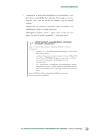 ÉDUCATION ET FORMATION
SOLIDARITÉ, EQUITÉ, ÉMANCIPATION : ENJEUX D'UNE SOCIÉTÉ NUMÉRIQUE Ambition numérique 325
‐ Approfondir le RGI (référentiel général d’interopérabilité) pour
prendre en compte l’éducation nationale et encourager les normes
ouvertes aussi bien en matière de supports que de logiciels
dédiés ;
‐ Promouvoir les ressources éducatives libres notamment leur
diffusion sous licence Creative Commons ;
‐ Privilégier les logiciels libres ou open source chaque fois qu’il
existe une offre de qualité équivalente à l’offre propriétaire.
INTEROPERABILITE DANS L’EDUCATION NATIONALE :
UNE ACTION A POURSUIVRE
L’État recommande déjà l’utilisation et le partage libres des ressources
pédagogique :
Septembre 2012 : circulaire concernant l'utilisation des logiciels libres
et des formats ouverts ;
Adoption de l’expression Ressources Educatives Libres (REL) en 2002
lors du Forum de l’UNESCO sur l’impact des logiciels de cours libres
pour l’enseignement supérieur dans les pays en voie de
développement ;
2012 : Déclaration de Paris sur les REL qui recommande aux États de
“soutenir les institutions, former et motiver les enseignants, ainsi que
tout autre personnel, à produire et partager des ressources éducatives
(libres)”.
Appel de l’APRIL pour l’interopérabilité dans l’Éducation nationale :
http://formatsouverts.education/
 