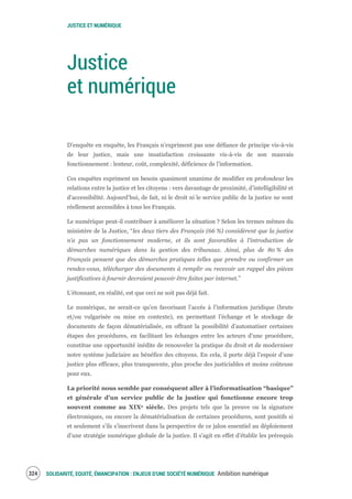 JUSTICE ET NUMÉRIQUE
SOLIDARITÉ, EQUITÉ, ÉMANCIPATION : ENJEUX D'UNE SOCIÉTÉ NUMÉRIQUE Ambition numérique326
Justice
et numérique
D’enquête en enquête, les Français n’expriment pas une défiance de principe vis-à-vis
de leur justice, mais une insatisfaction croissante vis-à-vis de son mauvais
fonctionnement : lenteur, coût, complexité, déficience de l’information.
Ces enquêtes expriment un besoin quasiment unanime de modifier en profondeur les
relations entre la justice et les citoyens : vers davantage de proximité, d’intelligibilité et
d’accessibilité. Aujourd’hui, de fait, ni le droit ni le service public de la justice ne sont
réellement accessibles à tous les Français.
Le numérique peut-il contribuer à améliorer la situation ? Selon les termes mêmes du
ministère de la Justice, “les deux tiers des Français (66 %) considèrent que la justice
n’a pas un fonctionnement moderne, et ils sont favorables à l'introduction de
démarches numériques dans la gestion des tribunaux. Ainsi, plus de 80 % des
Français pensent que des démarches pratiques telles que prendre ou confirmer un
rendez-vous, télécharger des documents à remplir ou recevoir un rappel des pièces
justificatives à fournir devraient pouvoir être faites par internet.”
L’étonnant, en réalité, est que ceci ne soit pas déjà fait.
Le numérique, ne serait-ce qu’en favorisant l’accès à l’information juridique (brute
et/ou vulgarisée ou mise en contexte), en permettant l’échange et le stockage de
documents de façon dématérialisée, en offrant la possibilité d’automatiser certaines
étapes des procédures, en facilitant les échanges entre les acteurs d’une procédure,
constitue une opportunité inédite de renouveler la pratique du droit et de moderniser
notre système judiciaire au bénéfice des citoyens. En cela, il porte déjà l’espoir d’une
justice plus efficace, plus transparente, plus proche des justiciables et moins coûteuse
pour eux.
La priorité nous semble par conséquent aller à l’informatisation “basique”
et générale d’un service public de la justice qui fonctionne encore trop
souvent comme au XIXe siècle. Des projets tels que la preuve ou la signature
électroniques, ou encore la dématérialisation de certaines procédures, sont positifs si
et seulement s’ils s’inscrivent dans la perspective de ce jalon essentiel au déploiement
d’une stratégie numérique globale de la justice. Il s’agit en effet d’établir les prérequis
 
