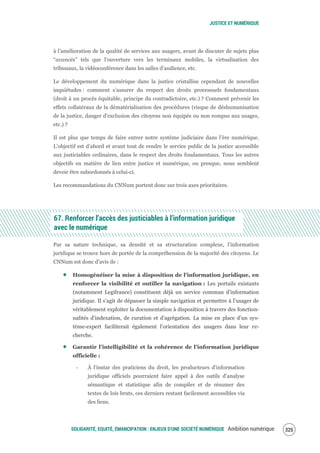 JUSTICE ET NUMÉRIQUE
SOLIDARITÉ, EQUITÉ, ÉMANCIPATION : ENJEUX D'UNE SOCIÉTÉ NUMÉRIQUE Ambition numérique 327
à l’amélioration de la qualité de services aux usagers, avant de discuter de sujets plus
“avancés” tels que l’ouverture vers les terminaux mobiles, la virtualisation des
tribunaux, la vidéoconférence dans les salles d’audience, etc.
Le développement du numérique dans la justice cristallise cependant de nouvelles
inquiétudes : comment s’assurer du respect des droits processuels fondamentaux
(droit à un procès équitable, principe du contradictoire, etc.) ? Comment prévenir les
effets collatéraux de la dématérialisation des procédures (risque de déshumanisation
de la justice, danger d'exclusion des citoyens non équipés ou non rompus aux usages,
etc.) ?
Il est plus que temps de faire entrer notre système judiciaire dans l’ère numérique.
L’objectif est d’abord et avant tout de rendre le service public de la justice accessible
aux justiciables ordinaires, dans le respect des droits fondamentaux. Tous les autres
objectifs en matière de lien entre justice et numérique, ou presque, nous semblent
devoir être subordonnés à celui-ci.
Les recommandations du CNNum portent donc sur trois axes prioritaires.
67. Renforcer l’accès des justiciables à l’information juridique
avec le numérique
Par sa nature technique, sa densité et sa structuration complexe, l’information
juridique se trouve hors de portée de la compréhension de la majorité des citoyens. Le
CNNum est donc d’avis de :
Homogénéiser la mise à disposition de l'information juridique, en
renforcer la visibilité et outiller la navigation : Les portails existants
(notamment Legifrance) constituent déjà un service commun d’information
juridique. Il s’agit de dépasser la simple navigation et permettre à l’usager de
véritablement exploiter la documentation à disposition à travers des fonction-
nalités d’indexation, de curation et d’agrégation. La mise en place d’un sys-
tème-expert faciliterait également l’orientation des usagers dans leur re-
cherche.
Garantir l’intelligibilité et la cohérence de l’information juridique
officielle :
‐ À l’instar des praticiens du droit, les producteurs d’information
juridique officiels pourraient faire appel à des outils d’analyse
sémantique et statistique afin de compiler et de résumer des
textes de lois bruts, ces derniers restant facilement accessibles via
des liens.
 